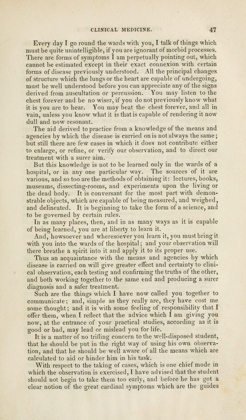 Every day I go round the wards with you, I talk of things which must be quite unintelligible, if you are ignorant of morbid processes. There are forms of symptoms I am perpetually pointing out, which cannot be estimated except in their exact connexion with certain forms of disease previously understood. All the principal changes of structure which the lungs or the heart are capable of undergoing, must be well understood before you can appreciate any of the signs derived from auscultation or percussion. You may listen to the chest forever and be no wiser, if you do not previously know what it is you are to hear. You may beat the chest forever, and all in vain, unless you know what it is that is capable of rendering it now dull and now resonant. The aid derived to practice from a knowledge of the means and agencies by which the disease is carried on is not always the same; but still there are few cases in which it does not contribute either to enlarge, or refine, or verify our observation, and to direct our treatment with a surer aim. But this knowledge is not to be learned only in the wards of a hospital, or in any one particular way. The sources of it are various, and so too are the methods of obtaining it: lectures, books, museums, dissecting-rooms, and experiments upon the living or the dead body. It is conversant for the most part with demon- strable objects, which are capable of being measured, and weighed, and delineated. It is beginning to take the form of a science, and to be governed by certain rules. In as many places, then, and in as many ways as it is capable of being learned, you are at liberty to learn it. And, howsoever and wheresoever you learn it, you must bring it with you into the wards of the hospital; and your observation will there breathe a spirit into it and apply it to its proper use. Thus an acquaintance with the means and agencies by which disease is carried on will give greater eflfect and certainty to clini- cal observation, each testing and confirming the truths of the other, and both working together to the same end and producing a surer diagnosis and a safer treatment. Such are the things which I have now called you together to communicale; and, simple as they really are, they have cost me some thought; and it is with some feeling of responsibility that I offer them, when I reflect that the advice which I am giving you now, at the entrance of your practical studies, according as it is good or bad, may lead or mislead you for life. It is a matter of no trifling concern to the well-disposed student, that he should be put in the right way of using his own observa- tion, and that he should be well aware of all the means which are calculated to aid or hinder him in his task. With respect to the taking of cases, which is one chief mode in which the observation is exercised, I have advised that the student should not begin to take them too early, and before he has got a clear notion of the great cardinal symptoms which are the guides