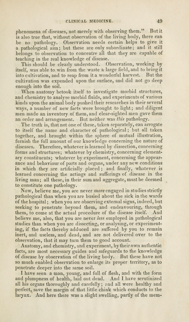 phenomena of diseases, not merely with observing them. But it is also true that, without observation of the living body, there can be no pathology. Observation needs certain helps to give it a pathological aim; but these are only subordinate; and it still belongs to observation to concentre all that they are capable of teaching in the real knowledge of disease. This should be clearly understood. Observation, working by itself, was able to win from the waste a large field, and to bring it into cultivation, and to reap from it a w^onderful harvest. But the cultivation was expended upon the surface, and did not go deep enough into the soil. When anatomy betook itself to investigate morbid structures, and chemistry to analyse morbid fluids, and experiments of various kinds upon the animal body pushed their researches in their several ways, a number of new facts were brought to light; and diligent men made an inventory of them, and clear-sighted men gave them an order and arrangement. But neither was this pathology. The truth is, that not one of these, taken separately, can arrogate to itself the name and character of pathological; but all taken together, and brought within the sphere of mutual illustration, furnish the full amount of our knowledge concerning the nature of diseases. Therefore, whatever is learned by dissection, concerning forms and structures; whatever by chemistry, concerning element- ary constituents; whatever by experiment, concerning the appear- ance and behaviour of parts and organs, under any new conditions in which they are artificially placed ; and finally, whatever is learned concerning the actings and sufferings of disease in the living man; all these, in their sum and aggregate, must be deemed to constitute one pathology. Now, believe me, you are never more engaged in studies strictly pathological than when you are busied about the sick in the wards of the hospital; when you are observing external signs, indeed, but seeking to penetrate beyond them, and endeavouring, through them, to come at the actual procedure of the disease itself. And believe me, also, that you are never less employed in pathological studies than when you are dissecting, or analysing, or experiment- ing, if the facts thereby adduced are suffered by you to remain inert, and useless, and dead, and are not delivered over to the observation, that it may turn them to good account. Anatomy, and chemistry, and experiment, by their own authentic facts, are most necessary guides and safeguards to the knowledge of disease by observation of the living body. But these have not so much enabled observation to enlarge its proper territory, as to penetrate deeper into the same soil. I have seen a man, young, and full of flesh, and with the form and plumpness of health, laid out dead. And I have scrutinized all his organs thoroughly and carefully; rnd all were healthy and perfect, save the margin of that little chink which conducts to the larynx. And here there was a slight swelling, partly of the mem-