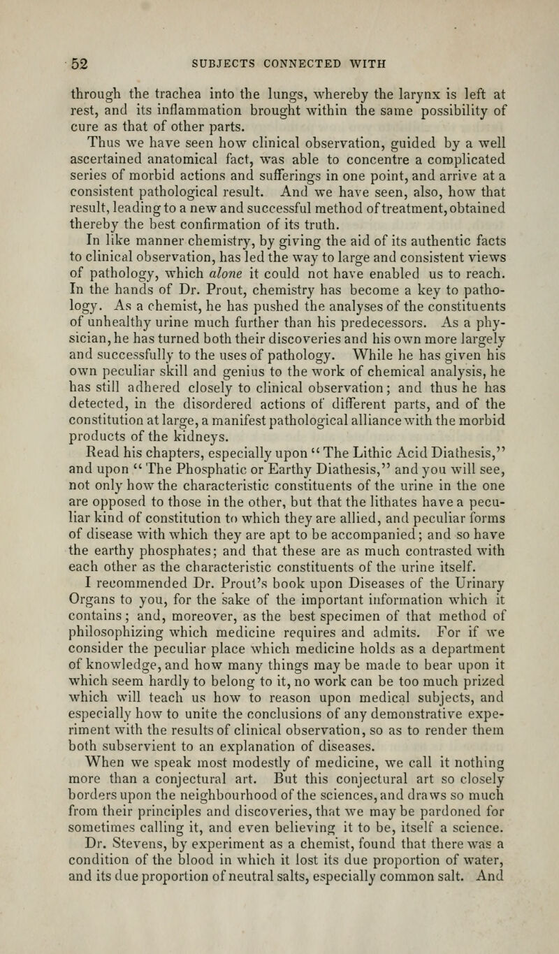 through the trachea into the lungs, whereby the larynx is left at rest, and its inflammation brought within the same possibility of cure as that of other parts. Thus we have seen how clinical observation, guided by a well ascertained anatomical fact, was able to concentre a complicated series of morbid actions and sufferings in one point, and arrive at a consistent pathological result. And we have seen, also, how that result, leading to a new and successful method of treatment, obtained thereby the best confirmation of its truth. In like manner chemistry, by giving the aid of its authentic facts to clinical observation, has led the way to large and consistent views of pathology, which alone it could not have enabled us to reach. In the hands of Dr. Prout, chemistry has become a key to patho- logy. As a chemist, he has pushed the analyses of the constituents of unhealthy urine much further than his predecessors. As a phy- sician, he has turned both their discoveries and his own more largely and successfully to the uses of pathology. While he has given his own peculiar skill and genius to the work of chemical analysis, he has still adhered closely to clinical observation; and thus he has detected, in the disordered actions of different parts, and of the constitution at large, a manifest pathological alliance with the morbid products of the kidneys. Read his chapters, especially upon  The Lithic Acid Diathesis, and upon  The Phosphatic or Earthy Diathesis, and you will see, not only how the characteristic constituents of the urine in the one are opposed to those in the other, but that the lithates have a pecu- liar kind of constitution to which they are allied, and peculiar forms of disease with which they are apt to be accompanied; and so have the earthy phosphates; and that these are as much contrasted with each other as the characteristic constituents of the urine itself. I recommended Dr. Prout's book upon Diseases of the Urinary Organs to you, for the sake of the important information which it contains; and, moreover, as the best specimen of that method of philosophizing which medicine requires and admits. For if we consider the peculiar place which medicine holds as a department of knowledge, and how many things maybe made to bear upon it which seem hardly to belong to it, no work can be too much prized which will teach us how to reason upon medical subjects, and especially how to unite the conclusions of any demonstrative expe- riment with the results of clinical observation, so as to render them both subservient to an explanation of diseases. When we speak most modestly of medicine, we call it nothing more than a conjectural art. But this conjectural art so closely borders upon the neighbourhood of the sciences, and draws so much from their principles and discoveries, that we maybe pardoned for sometimes calling it, and even believing it to be, itself a science. Dr. Stevens, by experiment as a chemist, found that there was a condition of the blood in which it lost its due proportion of water, and its due proportion of neutral salts, especially common salt. And
