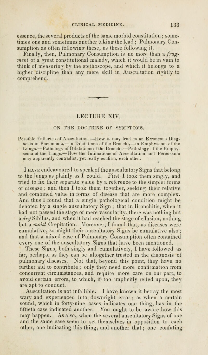 essence, the several products of the same morbid constitution; some- times one and sometimes another taking the lead ; Pulmonary Con- sumption as often following these, as these following it. Finally, then. Pulmonary Consumption is no more than defrag- ment of a great constitutional malady, which it would be in vain to think of measuring by the stethoscope, and which it belongs to a higher discipline than any mere skill in Auscultation rightly to comprehend. LECTURE XIV. ON THE DOCTRINE OF SYMPTOMS. Possible Fallacies of Auscuhaiion.—How it may lead to an Erroneous Diatj- nosis in Pneumonia,—in Dilatations of the Bronchi,—in Emphysema of the Lungs.— Pathology of Dilatations of the Bronchi.—Pathology f the Emphy- sema of the Lungs.—How the Intimations of Auscultation and Percussion may apparently contradict, yet really confirm, each other. I HAVE endeavoured to speakof the auscultatory Signs that belong to the lungs as plainly as I could. First I took them singly, and tried to fix their separate value by a reference to the simpler forms of disease ; and then I took them together, seeking their relative and combined value in forms of disease that are more complex. And thus I found that a single pathological condition might be denoted by a single auscultatory Sign ; that in Bronchitis, when it had not passed the stage of mere vascularity, there was nothing but a dry Sibilus, and when it had reached the stage of effusion, nothing but a moist Crepitation. Moreover, I found that, as diseases were cumulative, so might their auscultatory Signs be cumulative also ; and that a mixed case of Pulmonary ConsuiTiption often contained every one of the auscultatory Signs that have been mentioned. These Signs, both singly and cumulatively, I have followed as far, perhaps, as they can be altogether trusted in the diagnosis of pulmonary diseases. Not that, beyond this point, they have no further aid to contribute ; only they need more confirmation from concurrent circumstances, and require more care on our part, to avoid certain errors, to which, if too implicitly relied upon, they are apt to conduct. Auscultation is not infallible. I have known it betray the most wary and experienced into downright error; as when a certain sound, which in forty-nine cases indicates one thing, has in the fiftieth case indicated another. You ought to be aware how this may happen. As also, when the several auscultatory Signs of one and the same case seem to set themselves in opposition to each other, one indicating this thing, and another that; one confuting