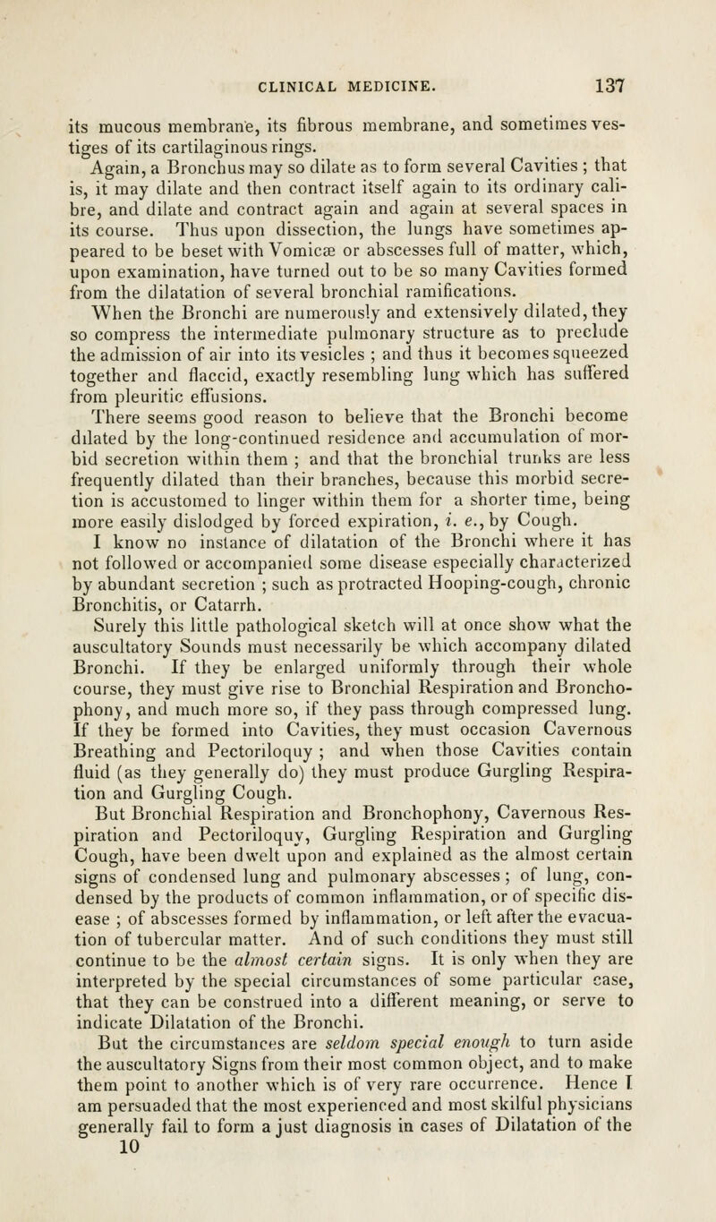 its mucous membrane, its fibrous membrane, and sometimes ves- tiges of its cartilaginous rings. Again, a Bronchus may so dilate as to form several Cavities ; that is, it may dilate and then contract itself again to its ordinary cali- bre, and dilate and contract again and again at several spaces in its course. Thus upon dissection, the lungs have sometimes ap- peared to be beset with Vomicae or abscesses full of matter, which, upon examination, have turned out to be so many Cavities formed from the dilatation of several bronchial ramifications. When the Bronchi are numerously and extensively dilated, they so compress the intermediate pulmonary structure as to preclude the admission of air into its vesicles ; and thus it becomes squeezed together and flaccid, exactly resembling lung which has suffered from pleuritic effusions. There seems good reason to believe that the Bronchi become ddated by the long-continued residence and accumulation of mor- bid secretion within them ; and that the bronchial trunks are less frequently dilated than their branches, because this morbid secre- tion is accustomed to linger within them for a shorter time, being more easdy dislodged by forced expiration, i. e.,by Cough. I know no instance of dilatation of the Bronchi where it has not followed or accompanied some disease especially characterized by abundant secretion ; such as protracted Hooping-cough, chronic Bronchitis, or Catarrh. Surely this little pathological sketch will at once show what the auscultatory Sounds must necessarily be which accompany dilated Bronchi. If they be enlarged uniformly through their whole course, they must give rise to Bronchial Respiration and Broncho- phony, and much more so, if they pass through compressed lung. If they be formed into Cavities, they must occasion Cavernous Breathing and Pectoriloquy ; and when those Cavities contain fluid (as they generally do) they must produce Gurgling Respira- tion and Gurgling Cough. But Bronchial Respiration and Bronchophony, Cavernous Res- piration and Pectoriloquy, Gurgling Respiration and Gurgling Cough, have been dwelt upon and explained as the almost certain signs of condensed lung and pulmonary abscesses ; of lung, con- densed by the products of common inflammation, or of specific dis- ease ; of abscesses formed by inflammation, or left after the evacua- tion of tubercular matter. And of such conditions they must still continue to be the almost certain signs. It is only when they are interpreted by the special circumstances of some particular case, that they can be construed into a different meaning, or serve to indicate Dilatation of the Bronchi. But the circumstances are seldom special enough to turn aside the auscultatory Signs from their most common object, and to make them point to another which is of very rare occurrence. Hence I am persuaded that the most experienced and most skilful physicians generally fail to form a just diagnosis in cases of Dilatation of the 10