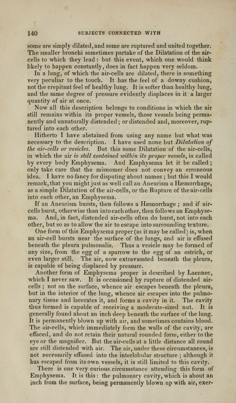 some are simply dilated, and some are ruptured and united together. The smaller bronchi sometimes partake of the Dilatation of the air- cells to which they lead : but this event, which one would think likely to happen constantly, does in fact happen very seldom. In a lung, of which the air-cells are dilated, there is something very peculiar to the touch. It has the feel of a downy cushion, not the crepitant feel of healthy lung. It is softer than healthy lung, and the same degree of pressure evidently displaces in it a larger quantity of air at once. Now all this description belongs to conditions in which the air still remains within its proper vessels, those vessels being perma- nently and unnaturally distended ; or distended and, moreover, rup- tured into each other. Hitherto I have abstained from using any name but what was necessary to the description. I have used none but Dilatation of the air-cells or vesicles. But this same Dilatation of the air-cells, in which the air is still contained within its proper vessels, is called by every body Emphysema. And Emphysema let it be called ; only take care that the misnomer does not convey an erroneous idea. I have no fancy for disputing about names ; but this I would remark, that you might just as well call an Aneurism a Hgemorrhage, as a simple Dilatation of the air-cells, or the Rupture of the air-cells into each other, an Emphysema. If an Aneurism bursts, then follows a Haemorrhage ; and if air- cells burst, otherwise than intoeachother, then follows an Emphyse- ma. And, in fact, distended air-cells often do burst, not into each other, but so as to allow the air to escape into surrounding texture. One form of this Emphysema proper (as it may be called) is, when an air-cell bursts near the surface of the lungs, and air is effused beneath the pleura pulmonalis. Thus a vesicle may be formed of any size, from the egg of a sparrow to the egg of an ostrich, or even larger still. The air, now extravasated beneath the pleura, is capable of being displaced by pressure. Another form of Emphysema proper is described by Laennec, which I never saw. It is occasioned by rupture of distended air- cells ; not on the surface, whence air escapes beneath the pleura, but in the interior of the lung, whence air escapes into the pulmo- nary tissue and lacerates it, and forms a cavity in it. The cavity thus formed is capable of receiving a moderate-sized nut. It is generally found about an inch deep beneath the surface of the lung. It is permanently blown up with air, and sometimes contains blood. The air-cells, which immediately form the walls of the cavity, are effaced, and do not retain their natural rounded form, either to the eye or the magnifier. But the air-cells at a little distance all round are still distended with air. The air, under these circumstances, is not necessarily effused into the interlobular structure ; ahhough it has escaped from its own vessels, it is still limited to this cavity. There is one very curious circumstance attending this form of Emphysema. It is this : the pulmonary cavity, which is about an inch from the surface, being permanently blown up with air, exer-