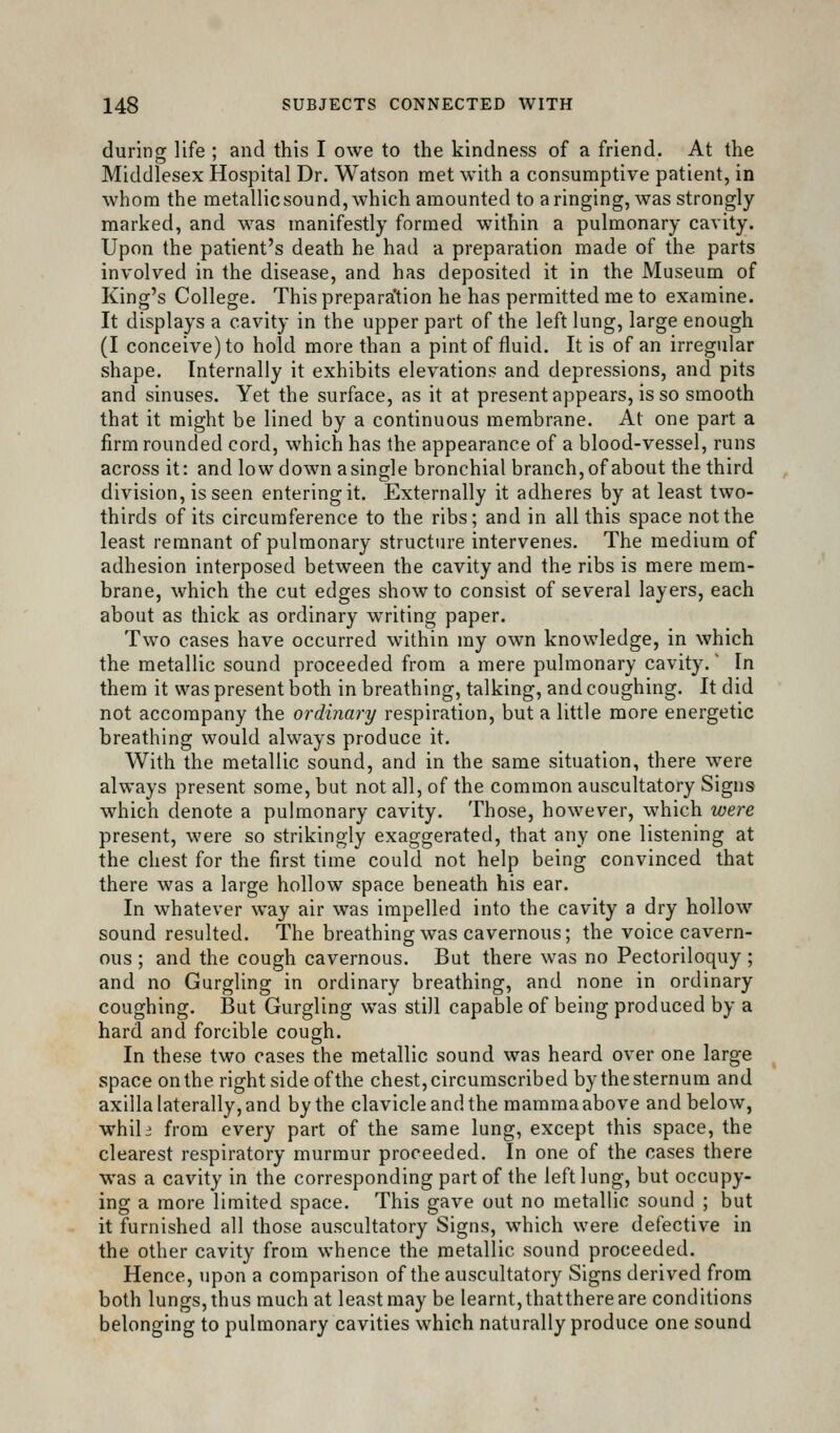 during life ; and this I owe to the kindness of a friend. At the Middlesex Hospital Dr. Watson met with a consumptive patient, in whom the metallic sound, which amounted to a ringing, was strongly marked, and was manifestly formed within a pulmonary cavity. Upon the patient's death he had a preparation made of the parts involved in the disease, and has deposited it in the Museum of King's College. Thisprepara'tion he has permitted me to examine. It displays a cavity in the upper part of the left lung, large enough (I conceive) to hold more than a pint of fluid. It is of an irregular shape. Internally it exhibits elevations and depressions, and pits and sinuses. Yet the surface, as it at present appears, is so smooth that it might be lined by a continuous membrane. At one part a firm rounded cord, which has the appearance of a blood-vessel, runs across it: and low down a single bronchial branch, of about the third division, is seen entering it. Externally it adheres by at least two- thirds of its circumference to the ribs; and in all this space not the least remnant of pulmonary structure intervenes. The medium of adhesion interposed between the cavity and the ribs is mere mem- brane, which the cut edges show to consist of several layers, each about as thick as ordinary writing paper. Two cases have occurred within my own knowledge, in which the metallic sound proceeded from a mere pulmonary cavity. In them it was present both in breathing, talking, and coughing. It did not accompany the ordinary respiration, but a little more energetic breathing would always produce it. With the metallic sound, and in the same situation, there were always present some, but not all, of the common auscultatory Signs which denote a pulmonary cavity. Those, however, which were present, were so strikingly exaggerated, that any one listening at the chest for the first time could not help being convinced that there was a large hollow space beneath his ear. In whatever way air was impelled into the cavity a dry hollow sound resulted. The breathing was cavernous; the voice cavern- ous ; and the cough cavernous. But there was no Pectoriloquy; and no Gurgling in ordinary breathing, and none in ordinary coughing. But Gurgling was still capable of being produced by a hard and forcible cough. In these two cases the metallic sound was heard over one large space on the right side of the chest, circumscribed by the sternum and axilla laterally, and by the clavicle and the mamma above and below, whih from every part of the same lung, except this space, the clearest respiratory murmur proceeded. In one of the cases there was a cavity in the corresponding part of the left lung, but occupy- ing a more limited space. This gave out no metallic sound ; but it furnished all those auscultatory Signs, which were defective in the other cavity from whence the metallic sound proceeded. Hence, upon a comparison of the auscultatory Signs derived from both lungs, thus much at least may be learnt, thatthere are conditions belonging to pulmonary cavities which naturally produce one sound