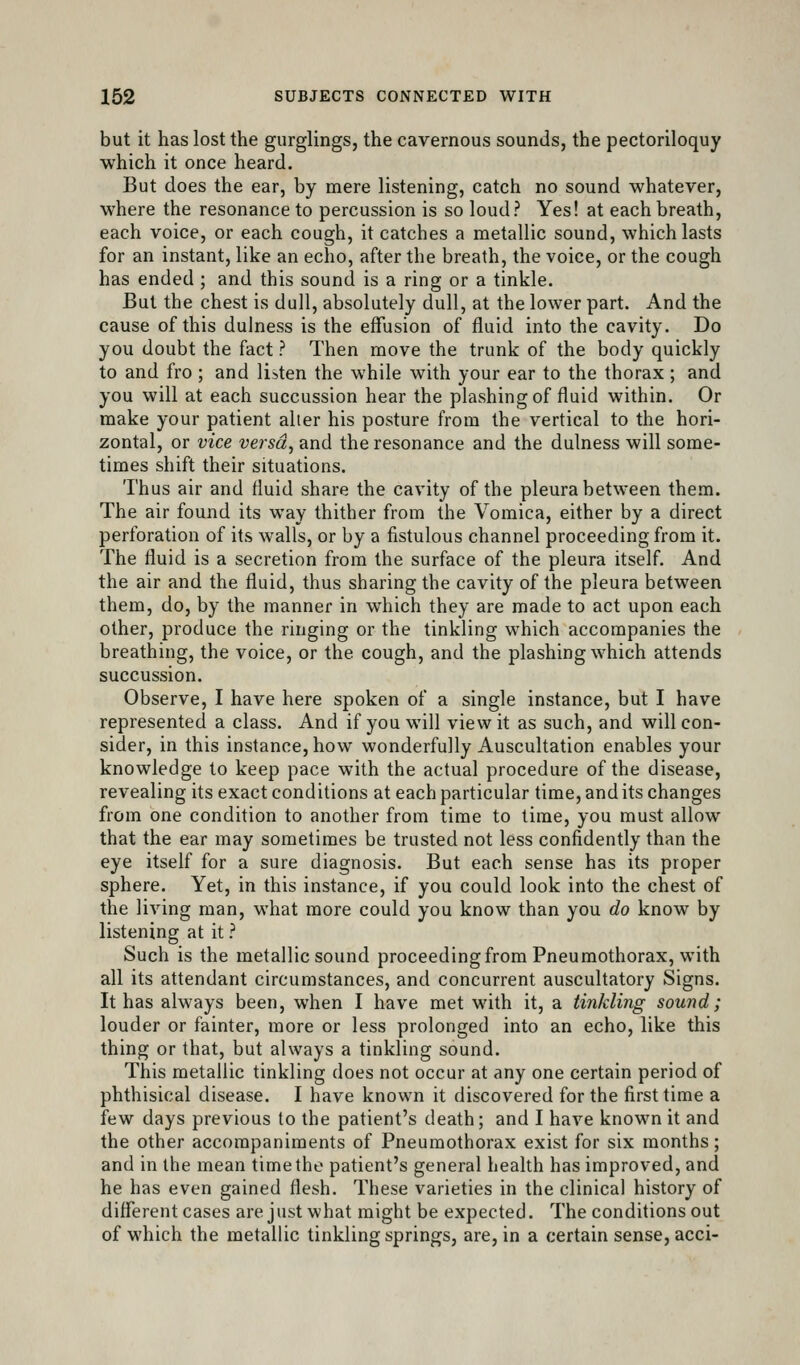 but it has lost the gurglings, the cavernous sounds, the pectoriloquy which it once heard. But does the ear, by mere listening, catch no sound whatever, where the resonance to percussion is so loud? Yes! at each breath, each voice, or each cough, it catches a metallic sound, which lasts for an instant, like an echo, after the breath, the voice, or the cough has ended ; and this sound is a ring or a tinkle. But the chest is dull, absolutely dull, at the lower part. And the cause of this dulness is the effusion of fluid into the cavity. Do you doubt the fact ? Then move the trunk of the body quickly to and fro ; and listen the while with your ear to the thorax; and you will at each succussion hear the plashing of fluid within. Or make your patient alter his posture from the vertical to the hori- zontal, or vice versa, and the resonance and the dulness will some- times shift their situations. Thus air and fluid share the cavity of the pleura between them. The air found its way thither from the Vomica, either by a direct perforation of its walls, or by a fistulous channel proceeding from it. The fluid is a secretion from the surface of the pleura itself. And the air and the fluid, thus sharing the cavity of the pleura between them, do, by the manner in which they are made to act upon each other, produce the ringing or the tinkling which accompanies the breathing, the voice, or the cough, and the plashing which attends succussion. Observe, I have here spoken of a single instance, but I have represented a class. And if you will view it as such, and will con- sider, in this instance, how wonderfully Auscultation enables your knowledge to keep pace with the actual procedure of the disease, revealing its exact conditions at each particular time, and its changes from one condition to another from time to time, you must allow that the ear may sometimes be trusted not less confidently than the eye itself for a sure diagnosis. But each sense has its proper sphere. Yet, in this instance, if you could look into the chest of the living man, what more could you know than you do know by listening at it ? Such is the metallic sound proceeding from Pneumothorax, with all its attendant circumstances, and concurrent auscultatory Signs. It has always been, when I have met with it, a tinkling sound; louder or fainter, more or less prolonged into an echo, like this thing or that, but always a tinkling sound. This metallic tinkling does not occur at any one certain period of phthisical disease. I have known it discovered for the first time a few days previous to the patient's death; and I have known it and the other accompaniments of Pneumothorax exist for six months; and in the mean time the patient's general health has improved, and he has even gained flesh. These varieties in the clinical history of different cases are just what might be expected. The conditions out of which the metallic tinkling springs, are, in a certain sense, acci-