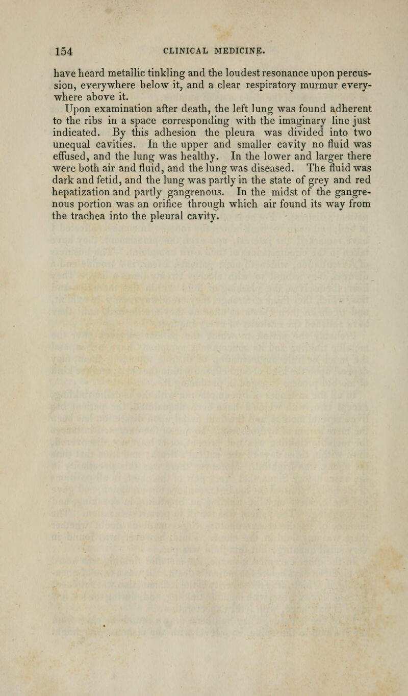 have heard metallic tinkling and the loudest resonance upon percus- sion, everywhere below it, and a clear respiratory murmur every- where above it. Upon examination after death, the left lung was found adherent to the ribs in a space corresponding with the imaginary line just indicated. By this adhesion the pleura was divided into two unequal cavities. In the upper and smaller cavity no fluid was effused, and the lung was healthy. In the lower and larger there were both air and fluid, and the lung was diseased. The fluid was dark and fetid, and the lung was partly in the state of grey and red hepatization and partly gangrenous. In the midst of the gangre- nous portion was an orifice through which air found its way from the trachea into the pleural cavity.