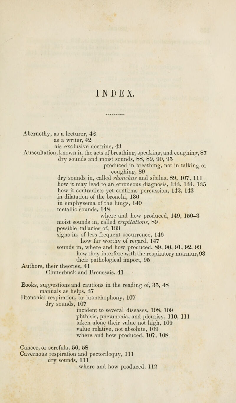 INDEX. Abernethy, as a lecturer, 42 as a writer, 42 his exclusive doctrine, 43 Auscultation, known in the acts of breathing, speaking, and coughing, 87 dry sounds and moist sounds, 88, 89, 90, 95 produced in breathing, not in talking or coughing, 89 dry sounds in, called rhonchus and sibilus, 89, 107, 111 how it may lead to an erroneous diagnosis, 133, 134, 135 how it contradicts yet confirms percussion, 142, 143 in dilatation of the bronchi, 136 in emphysema of the lungs, 140 metalhc sounds, 148 where and how produced, 149, 150-3 moist sounds in, called crepitations, 89 possible fallacies of, 133 signs in, of less frequent occurrence, 146 how far worthy of regard, 147 sounds in, Avhere and how produced, 89, 90, 91, 92, 93 how they interfere with the respiratory murmur, 93 their pathological import, 95 Authors, their theories, 41 Clutterbuck and Broussais, 41 Books, suggestions and cautions in the reading of, 35, 48 manuals as helps, 37 Bronchial respiration, or bronchophony, 107 dry sounds, 107 incident to several diseases, 108, 109 phthisis, pneumonia, and pleurisy, 110, 111 taken alone their value not high, 109 value relative, not absolute, 109 where and how produced, 107, 108 Cancer, or scrofula, 56, 58 Cavernous respiration and pectoriloquy, 111 dry sounds, 111 where and how produced, 112