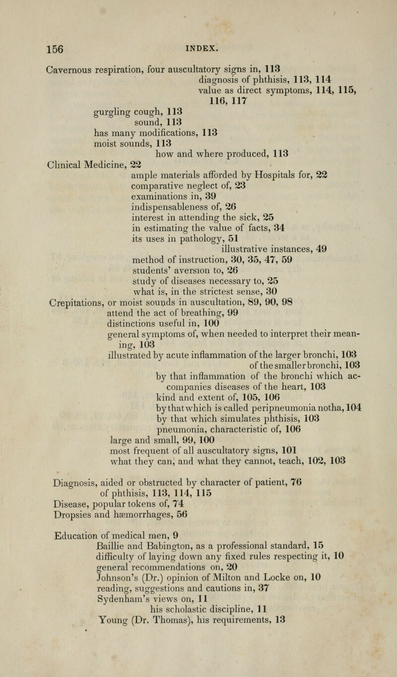 Cavernous respiration, four auscultatory signs in, 113 diagnosis of phthisis, 113, 114 value as direct symptoms, 114> 115, 116, 117 gurgling cough, 113 sound, 113 has many modifications, 113 moist sounds, 113 how and where produced, 113 Chnical Medicine, 22 ample materials afforded by Hospitals for, 22 comparative neglect of, 23 examinations in, 39 indispensableness of, 26 interest in attending the sick, 25 in estimating the value of facts, 34 its uses in pathology, 51 illustrative instances, 49 method of instruction, 30, 35, 47, 59 students' aversion to, 26 study of diseases necessary to, 25 what is, in the strictest sense, 30 Crepitations, or moist sounds in auscultation, 89, 90, 98 attend the act of breathing, 99 distinctions useful in, 100 general symptoms of, when needed to interpret their mean- ing, 103 illustrated by acute inflammation of the larger bronchi, 103 of the smaller bronchi, 103 by that inflammation of the bronchi which ac- companies diseases of the heart, 103 kind and extent of, 105, 106 by that which is called peripneumonia notha, 104 by that which simulates phthisis, 103 pneumonia, characteristic of, 106 large and small, 99, 100 most frequent of all auscultatory signs, 101 what they can, and what they cannot, teach, 102, 103 Diagnosis, aided or obstructed by character of patient, 76 of phthisis, 113, 114, 115 Disease, popular tokens of, 74 Dropsies and haemorrhages, 56 Education of medical men, 9 Baillie and Babington, as a professional standard, 15 difRcuhy of laying down any fixed rules respecting it, 10 general recommendations on, 20 Johnson's (Dr.) opinion of Milton and Locke on, 10 reading, suggestions and cautions in, 37 Sydenham's views on, 11 his scholastic discipline, 11 Young (Dr. Thomas), his requirements, 13