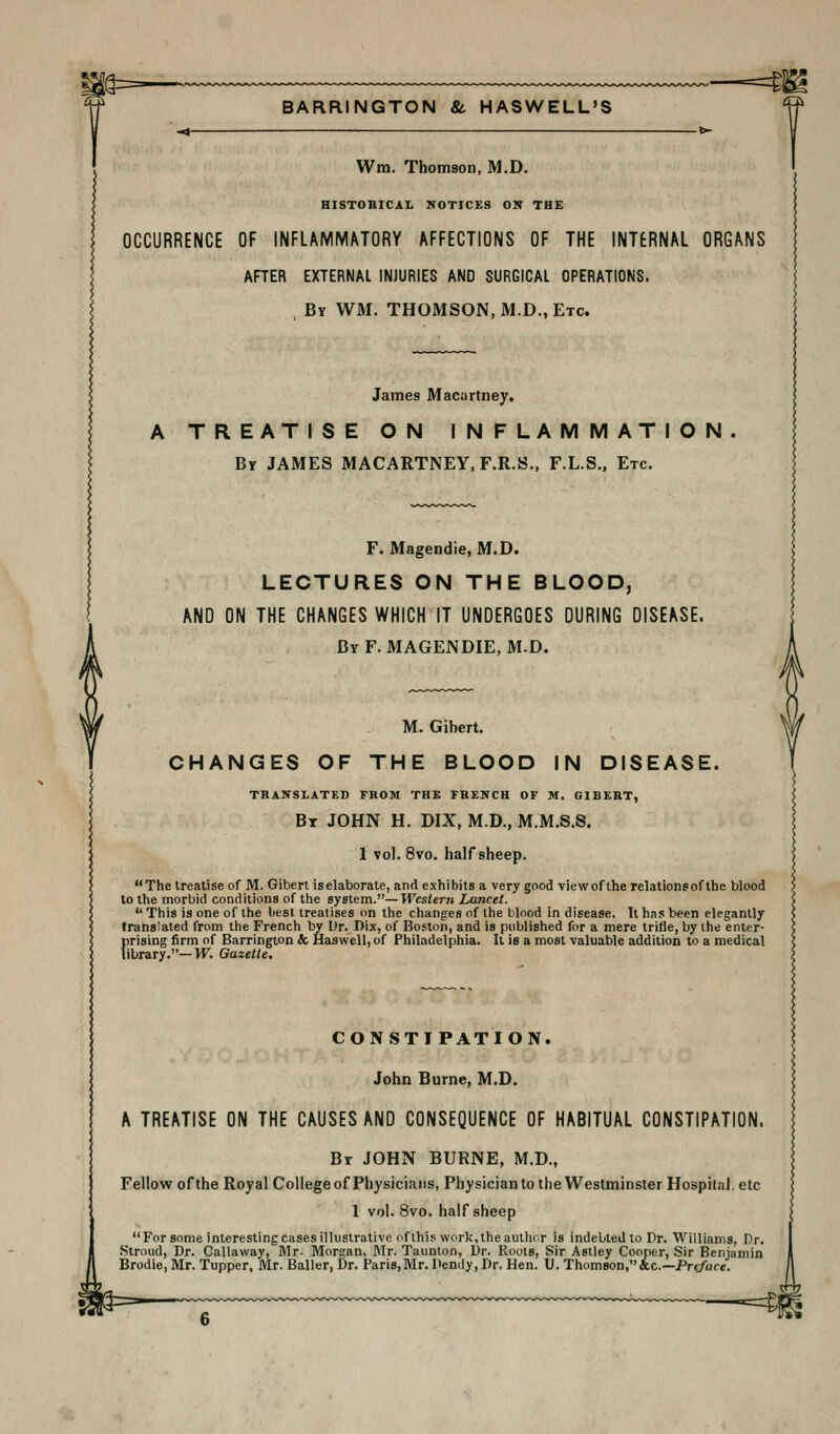 —=m Wm. Thomson, M.D. HISTOBICAL NOTICES ON THE OCCURRENCE OF INFLAMMMORY AFFECTIONS OF THE INTERNAL ORGANS AFTER EXTERNAL INJURIES AND SURGICAL OPERATIONS. , By wm. THOMSON, M.D., Etc. James Macartney. A TREATISE ON INFLAMMATION. By JAMES MACARTNEY, F.R.S., F.L.S., Etc. F. Magendie, M.D. LECTURES ON THE BLOOD, AND ON THE CHANGES WHICH IT UNDERGOES DURING DISEASE. ByF. MAGENDIE, M.D. M. Gibert. CHANGES OF THE BLOOD IN DISEASE. THANSLATED FROM THE FRENCH OF M. GIBERT, Bx JOHN H. DIX, M.D., M.M.S.S. 1 vol. 8vo. half sheep. The treatise of M. Gibert iselaborate, and exhibits a very good viewof the relationsofthe blood to the morbid conditions of the system.—Western Lancet.  This is one of the liest treatises on the changes of the blood in disease. It has been elegantly translated from the French by Ur. Dix, of Boston, and is published for a mere trifle, by the enter- prising firm of Barrington & Haswell, of Philadelphia. It is a most valuable addition to a medical library.—VF. Gazette, CONSTIPATION. John Burne, M.D. A TREATISE ON THE CAUSES AND CONSEQUENCE OF HABITUAL CONSTIPATION. Br JOHN BURNE, M.D., Fellow of the Royal College of Physicians, Physician to the Westminster Hospital, etc 1 vol. 8vo. half sheep For some interesting cases illustrative nflhis work, the author is indebted to Dr. Williams, Dr. Stroud, Dr. Callaway, Mr. Morgan, Mr. Taunton, Dr. Roots, Sir Astley Cooper, Sir Benjamin Brodie, Mr. Tupper, Mr. Bailer, Dr. Paris,Mr. Dendy, Dr. Hen. U. Thomson,&c.—Prc/V/fe.