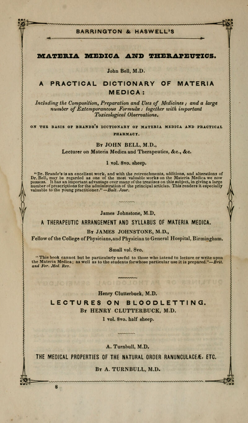 —-^m BARRINQTON & HASWELL'S AXATERZA »XEDZCA ASTD TBERAFEUTZCS. John Bell, M.D. A PRACTICAL DICTIONARY OF MATERIA MEDICA : Including the Composition, Preparation and Uses of Medicines ; and a large number of Extemporaneous Formulse: together with important Toxicological ObservatioTis. OS THB BASIS OP BBAKDb's UICTIOXART OF MATEBIA MEBICA AITB PBACTICAI. PHAKMACT. Bt JOHN BELL, M.D., Lecturer on Materia Medica and Therapeutics, &c., &c. 1 vol. 8vo. Dr. Brande'8 is an excellent work, and with the retrenchments, additions, and alterations of Dr. Rail, may be regarded as one of the most valuable works on the Materia Medica we now possess. It has an important advantagfe over many of the treatises on this subject, in giving a large number of prescriptions for the administration of the principal articles. This renders it especially valuable to the young practitioner. —Bait. Jour. James Johnstone, M.D. A THERAPEUTIC ARRANGEMENT AND SYLLABUS OF MATERIA MEDICA. Bt JAMES JOHNSTONE, M.D., Fellow of the College of Physicians.and Physician to General Hospital, Birmingham. Small vol. 8vo.  This book cannot but be particularly useful to those who intend to lecture or write upon the Materia Medica; as well as to the students forwhose particular use it is prepared.—Brit, and For. Med. Rev. Henry Clutterbuck, M.D. LECTURES ON BLOODLETTING. By HENRY CLUTTERBUCK, M.D. 1 vol. 8vo. half sheep. A. Turnbull, M.D. THE MEDICAL PROPERTIES OF THE NATURAL ORDER RANUNCULACE^. ETC. Bt a. turnbull, M.D. —=«?S