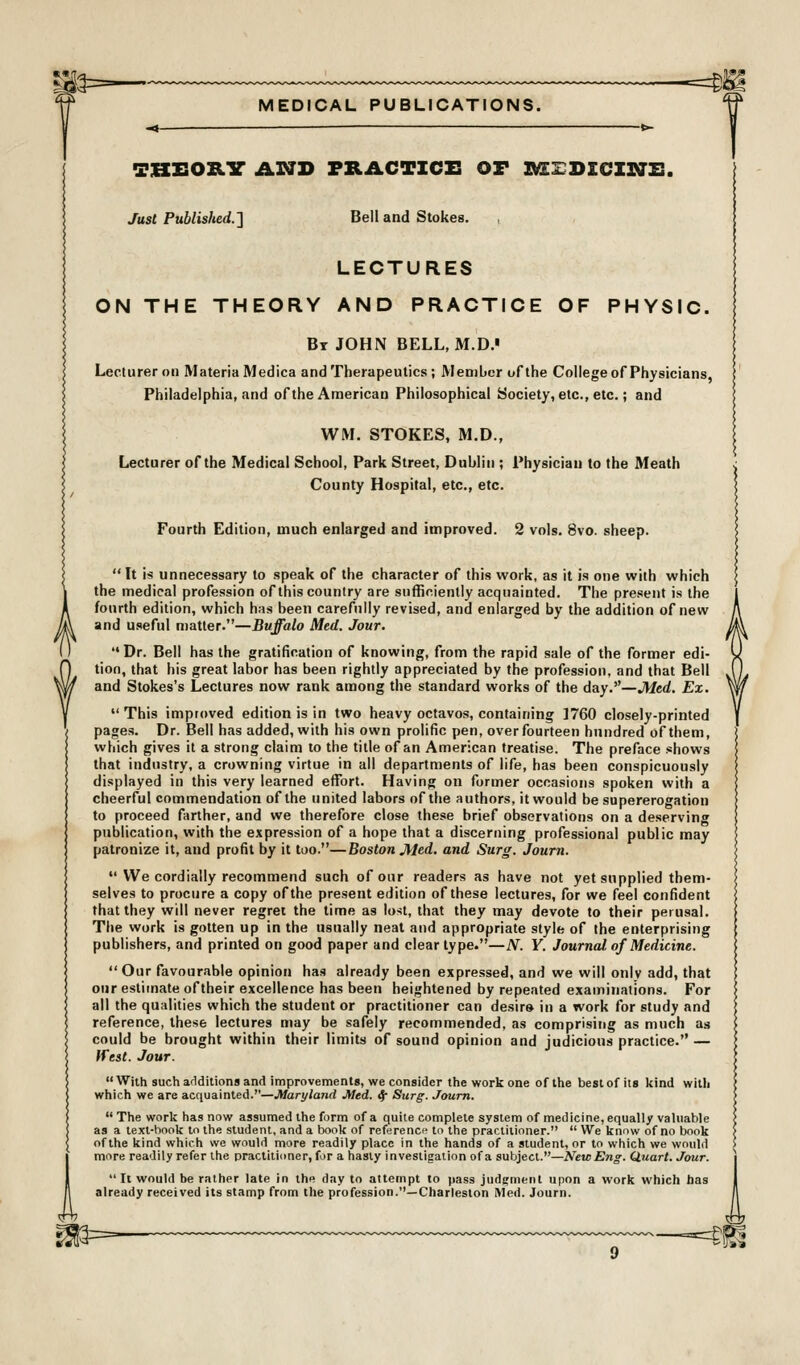 MEDICAL PUBLICATIONS. SKEOILV Ar7D PRACTZCI3 OF ^zrDzcirTz:. Just Published.'] Bell and Stokes. LECTURES ON THE THEORY AND PRACTICE OF PHYSIC. Br JOHN BELL, M.D. Lecturer on Materia Medica and Therapeutics; Member of the College of Physicians, Philadelphia, and of the American Philosophical Society, etc., etc.; and WM. STOKES, M.D., Lecturer of the Medical School, Park Street, Dublin ; Physician to the Meath County Hospital, etc., etc. Fourth Edition, much enlarged and improved. 2 vols. 8vo. sheep.  It is unnecessary to speak of the character of this work, as it is one with which the medical profession of this country are sufficiently acquainted. The present is the fourth edition, which has been carefully revised, and enlarged by the addition of new and useful matter.—Buffalo Med. Jour.  Dr. Bell has the gratification of knowing, from the rapid sale of the former edi- tion, that his great labor has been rightly appreciated by the profession, and that Bell and Stokes's Lectures now rank among the standard works of the day.—Med. Ex.  This improved edition is in two heavy octavos, containing 1760 closely-printed pages. Dr. Bell has added, with his own prolific pen, over fourteen hundred of them, which gives it a strong claim to the title of an American treatise. The preface shows that industry, a crowning virtue in all departments of life, has been conspicuously displayed in this very learned effort. Having on former occasions spoken with a cheerful commendation of the united labors of the authors, it would be supererogation to proceed farther, and we therefore close these brief observations on a deserving publication, with the expression of a hope that a discerning professional public may patronize it, and profit by it too.—Boston Med. and Surg. Journ.  We cordially recommend such of our readers as have not yet supplied them- selves to procure a copy of the present edition of these lectures, for we feel confident that they will never regret the time as lost, that they may devote to their perusal. The work is gotten up in the usually neat and appropriate style of the enterprising publishers, and printed on good paper and clear type.—N. Y. Journal, of Medicine.  Our favourable opinion has already been expressed, and we will only add, that our estimate oftheir excellence has been heightened by repeated examinations. For all the qualities which the student or practitioner can desirs in a work for study and reference, these lectures may be safely recommended, as comprising as much as could be brought within their limits of sound opinion and judicious practice. — If est. Jour.  Witti such additiona and improvements, we consider the work one of the best of its kind with which we are acquainted.—Maryland Med. if Surg. Journ.  The work has now assumed the form of a quite complete system of medicine, equally valuable as a text-hook to the student, and a t)ook of reference to the practitioner.  We know of no book of the kind which we would more readily place in the hands of a student, or to which we would more readily refer the pracliii(mer, for a hasty investigation of a subject.—NewEng. Quart. Jour.  It would be rather late in the day to attempt to pass judenienl upon a work which has already received its stamp from the profession.—Charleston Med. Journ.