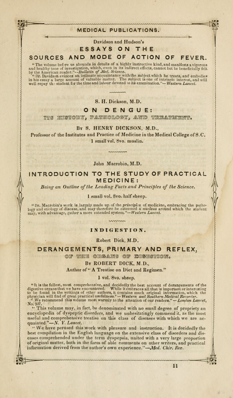 MEDICAL PUBLICATIONS. Davidson and Hudson's ESSAYS ON THE SOURCES AND MODE OF ACTION OF FEVER. The volume before us abounds in details of a highly instructive kind,and manifests a visorous and healihv tone of investigation, which, even in its indirect effects, cannot but be beneficially felt by the American reader.—Bulletin of Med. Snence.  Dr. Davidson evinces an intimate acquaintance with the subject which he treats, and embodie? in his essay a large amount of valuable matter. The subject is one of intrinsic interest, and will well repay ih ^ student for the time and labour devoted lo its examination.—W'esfem Laiicet. S. H. Dickson, M.D. ON DENGUE: By S. henry DICKSON, M.D., Professor of the Institutes and Practice of Medicine in the Medical College ofS.C. 1 small vol. 8vo. muslin. John Macrobin, M.D. INTRODUCTION TO THE STUDY OF PRACTICAL MEDICINE : Being an Outline of the Leading Facts and Principles of the Science. 1 small vol. 8vo. half sheep.  Dr. Macrobin's work is largely made up of the principles of medicine, embracing the palho- looy and etiology of disease, and may therefore be esteemed a nucleus around which the student may, with advantage, gather a more extended system.—Wes/em Lancet. INDIGESTION. Robert Dick, M.D. DERANGEMENTS, PRIMARY AND REFLEX, ©I? s'lH'ii ®3iOJ^sri ©IF in)ii©iiiirn®Wo By ROBERT DICK, M.D., Author of A Treatise on Diet and Regimen. 1 vol. 8vo. sheep.  It is the fullest, most comprehensive, and decidedly the best account of derangements of the digestive organs that we have encountered. While it embraces all that is important or interLSting to be found in the writings of other authors, it contains much original inlormation. which the physician will find of great practical usefulness.'— Western and Southern Medical Recorder. '• We recommend this volume most warmly to the attention of our readers. —i.OTtc/on I^wce/, No. 937.  This volume may, in fact, be denominated with no small degree of propriety an encyclopedia of dyspeptic disorders, and we unhesitatingly commend it, as the most useful and comprehensive treatise on this class of diseases with which vie are ac- quainted—N. V. Lancet.  U'e have perused this work with pleasure and instruction. It is decidedly the best ciuTipilation in the English language on the extensive class of disorders and dis- eases comprehended under the term dyspepsia, united with a very large jiroportion of original matter, both in the form of able comments on other writers, and praciical information derived from the author's own experience.—Jlfed. Chir, Rev.