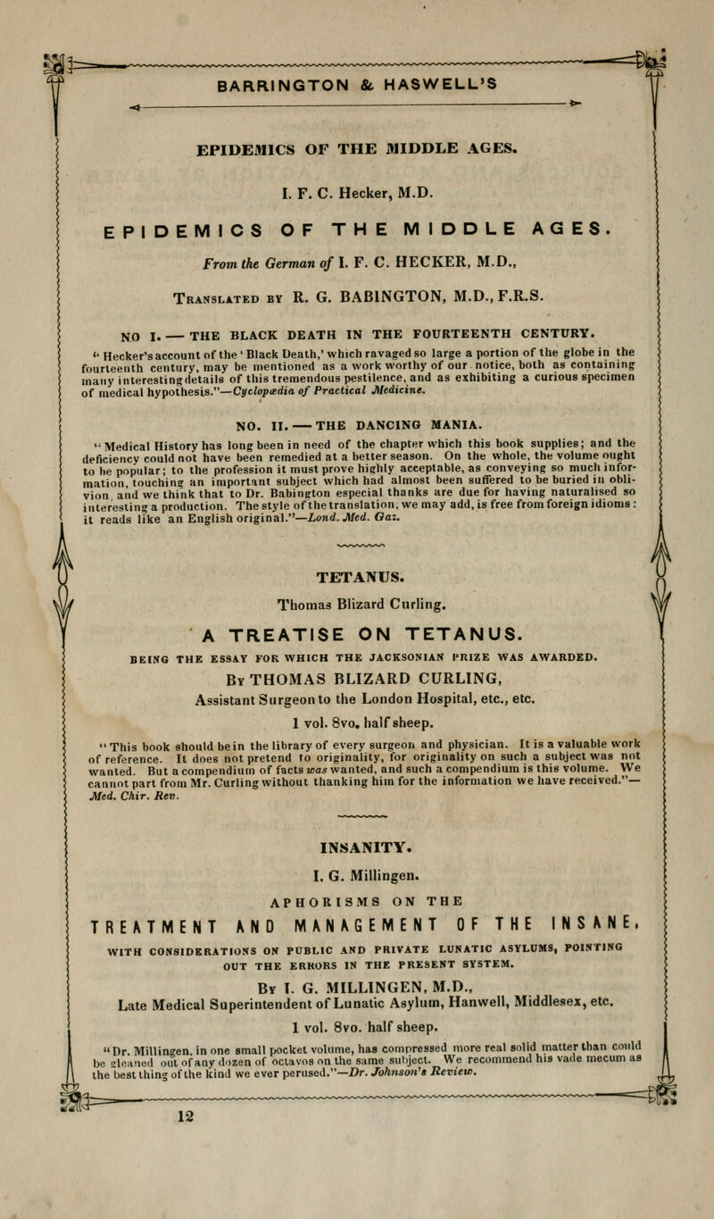 IP=^ BARRINGTON & HASWELL'S ==lbl EPIDEMICS OF THE MIDDLE AGES. I. F. C. Hecker, M.D. EPIDEMICS OF THE MIDDLE AGES. From the German of I. F. C. HECKER, M.D., Translated by R. G. BABINGTON, M.D., F.R.S. NO I. THE BLACK DEATH IN THE FOURTEENTH CENTURY.  Becker's account of the ' Black Death,' which ravaged so large a portion of the globe in the fourteenth century, may be mentioned as a work worthy of our notice, both as containing many interestingdetails of this tremendous pestilence, and as exhibiting a curious specimen of medical hypothesis.—Cyc/opffidio of Practical Medicine. NO. II. THE DANCING MANIA. Medical History has long been in need of the chapter which this book supplies; and the deficiency could not have been remedied at a better season. On the whole, the volume ought to he popular; to the profession it must prove highly acceptable, as conveying so much infor- mation, touching an important subject which had almost been suffered to be buried in obli- vion and we think that to Dr. Babington especial thanks are due for having naturalised so interesting a production. The style of the translation, we may add, is free from foreign idioms : it reads like an English original.—Land. Med. Oaz. TETANUS. Thomas Blizard Curling. A TREATISE ON TETANUS. BEING THE ES8AY FOR WHICH THE JACKSONIAN I'RIZE WAS AWARDED. By THOMAS BLIZARD CURLING, Assistant Surgeon to the London Hospital, etc., etc. 1 vol. 8vo. hair sheep. This book should be in the library of every surgeon and physician. It is a valuable work of reference. It does not pretend to originality, for originality on such a subject was not wanted. But a compendium of facts jca* wanted, and such a compendium is this volume. We cannot part from Mr. Curling without thanking him for the information we have received.— Med. Chir. Rev. T REMME NT INSANITY. I. G. Millingen. APHORISMS ON THE AND MANAGEMENT OF THE NS ANE. WITH CONSIDERATIONS ON PUBLIC AND PRIVATE LUNATIC ASYLUMS, POINTING OUT THE ERRORS IN THE PRESENT SYSTEM. By t. G. MILLINGEN, M.D., Late Medical Superintendent of Lunatic Asylum, Hanwell, Middlesex, etc. 1 vol. 8vo. half sheep. Dr Millingen in one small pocket volume, has compressed more real solid mailer than could be iloiiiieil out of any dozen of oclavos on the same subject. We recommend his vade mecum as the best ihing of the kind we ever perused.—Dr. Joh?ison'» Review.