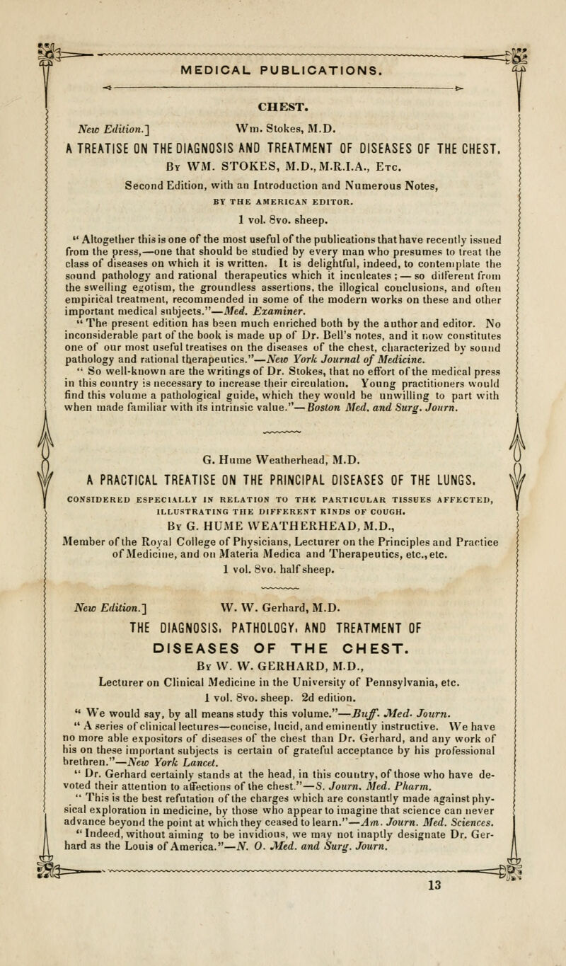 CHEST. New Edition.'\ Win. Stokes, M.D. A TREATISE ON THE DIAGNOSIS AND TREATMENT OF DISEASES OF THE CHEST. By WM. STOKES, M.D., M.R.I.A., Etc. Second Edition, with an Introduction and Numerous Notes, BY THE AMERICAN EDITOR. 1 vol. 8vo. sheep.  Aitogetlier this is one of the most useful of the publications that have recently issued from the press,—one that should be studied by every man who presumes to treat the class of diseases on which it is written. It is delightful, indeed, to contemplate the sound pathology and rational therapeutics which it inculcates; — so ditl'erent from the swelling egotism, the groundless assertions, the illogical conclusions, and often empirical treatment, recommended in some of the modern works on these and other important medical subjects.—Med. Examiner. The present edition has been much enriched both by the author and editor. No inconsiderable pait of the book is made up of Dr. Bell's notes, and it now constitutes one of our most useful treatises on the diseases of the chest, characterized by sound pathology and rational therapeutics.—New York Journal of Medicine.  So well-known are the writings of Dr. Stokes, that no effort of the medical press in this country is necessary to increase their circulation. Young practitioners would find this volume a pathological guide, which they would be unwilling to part with when made familiar with its intrinsic value.—Boston Med. and Surg. Jonrn. G. Hume Weatherhead, M.D. A PRACTICAL TREATISE ON THE PRINCIPAL DISEASES OF THE LUNGS. CONSIDERED ESPECIALLY IN RELATION TO THE PARTICULAR TISSOES AFFECTED, ILLUSTRATING THE DIFFERENT KINDS OF COUGH. By G. HUME WEATHERHEAD, M.D., Member of the Royal College of Physicians, Lecturer on the Principles and Practice of Medicine, and on Materia Medica and Therapeutics, etc., etc. 1 vol. 8vo. half sheep. New Edition.-] W. W. Gerhard, M.D. THE DIAGNOSIS. PATHOLOGY. AND TREATMENT OF DISEASES OF THE CHEST. By W. W. GERHARD, MD., Lecturer on Clinical Medicine in the University of Pennsylvania, etc. 1 vol. 8vo. sheep. 2d edition.  We would say, by all means study this volume.—Biiff. Med. Journ.  A series of clinical lectures—concise, lucid, and eminently instructive. We have no more able expositors of diseases of the chest than Dr. Gerhard, and any work of his on these important subjects is certain of grateful acceptance by his professional brethren.—New York Lancet.  Dr. Gerhard certainly stands at the head, in this country, of those who have de- voted their attention to affections of the chest.—S. Journ. Med. Pharm.  This is the best refutation of the charges which are constantly made against phy- sical exploration in medicine, by those who appear to imagine that science can never advance beyond the point at which they ceased to learn.—Am. Journ. Med. Sciences.  Indeed, without aiming to be invidious, we may not inaptly designate Dr. Ger- hard as the Louis of America.—N. 0. jyied. and Sura. Journ.