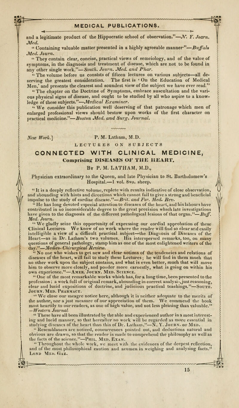 ^=— 4f MEDICAL PUBLICATIONS. and a legitimate product of the Hippocratic school of observation.—JV. Y. Joarn. Med.  Containing valuable matter presented in a highly agreeable manner—Buffalo Med. Journ.  They contain clear, concise, practical views of semeiology, and of the value of symptoms, in the diagnosis and treatment of disease, which are not to be found in any other single work.—South. Journ. Med. and Phar.  The volume before us consists of fifteen lectures on various subjects—all de- serving the greatest consideration. The first is * On the Education of Medical Men,' and presents the clearest and soundest view of the subject we have ever read.  The chapter on the Doctrine of Symptoms, embrace auscultation and the vari- ous physical signs of disease, and ought to be studied by all who aspire to a know- ledge of these subjects.—Medical Examiner.  We consider this publication well deserving of that patronage which men of enlarged professional views should bestow upon works of the first character on practical medicine.—Boston Med. and Surg. Journal. New fVork.] P. M. Latham, M.D. LECTURES ON SUBJECTS CONNECTED WITH CLINICAL MEDICINE, Comprising DISEASES OF THE HEART. Br P. M. LATHAM, M.D., Physician extraordinary to the Queen, and late Physician to St. Bartholomew's Hospital.—1 vol. 8vo. sheep. It is a deeply reflective volume, replete with results indicative of close observation, and abounding with hints and directions which cannot fail to give a strongand beneficial impulse to the study of cardiac disease.—Brit, and For. Med> Rev. He has long devoted especial attention to diseases of the heart, and his labours have contributed in no inconsiderable degree to the great precision which late investigations have given to the diagnosis of the different pathological lesions of that organ.—Buff. Med. Journ.  We gladly seize this opportunity of expressing our cordial approbation of these Clinical Lectures. We know of no work where the reader will find so clear and easily intelligible a view of a difficult practical subject—the Diagnosis of Diseases of the Heart—as in Dr. Latham's two volumes. His interspersed remarks, too, on many questions of general pathology, stamp him as one of the most enlightened writers of the day.—Medico- Chirurgical Review.  No one who wishes to get new and clear notions of the tendencies and relations of diseases of the heart, will fail to study these Lectures; he will find in them much that no other work upon the subject contains, and what is even better, much that will move him to observe more closely, and ponder more earnestly, what is going on within his own experience.—Amer. Jouhn. Med. Science. One of the most remarkable works which has, for a long time,been presented to the profession ; a work full of original remark, abounding in correct anal)si-,just reasoning, clear and lucid expositions of doctrine, and judicious practical teachings.—South. JouiiN. Med. Pharmacy.  We close our meagre notice here, although it is neither adequate to the merits of the author, nor a just measure of our appreciation of them. We commend the book most heartily to our readers, as one of high value, and not less pleasing than valuable. — Western Journal  These have all been illustrated by the able and experienced author in a most interest- ing and lucid manner, so that hereafter no work will be regarded as more essential in studying diseases of the heart than this ofDr. Laihatn.—N. Y. Jounx. of Med.  Resemblances ai'e noticed, concurrences pointed out, and deductions natural and obvious are drawn, so that the reader is made to compi-ebend the philosophy as well as the facts of the science.—Phil. .Med. Exam.  Throughout the whole work, we meet w ith the evidences of the deepest reflection, and of the most philoso|)hical caution and acumer\ in weighing and analysing facts. LoND Meu. Gaz.