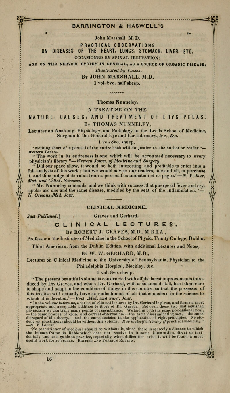 s^=- -=4-2 BARRINGTON & HASWELL'S John Marshall. M.D. PRACTICAL OBSERVATIONS ON DISEASES OF THE HEART. LUNGS. STOMACH. LIVER. ETC. OCCASIONED BY SPINAL IRRITATION: AND ON THE NERVOUS SYSTEM IN GENERAL, AS A SOURCE OF ORGANIC DISEASE. Illustrated by Cases, By JOHN MARSHALL, M.D. 1 vol. 8vo. half sheep. Thomas Nunneley. A TREATISE ON THE NATURE. CAUSES. AND TREATMENT OF ERYSIPELAS. By THOMAS NUNNELEY, Lecturer on Anatomy, Physiology, and Pathology in the Leeds School of Medicine, Surgeon to the General Eye and £ar Infirmary, &c., &c. 1 vo', Svo. sheep.  Nothing short of a perusal of the entire book will do justice to the author or reader.— Western Lancet.  The work in its entireness is one which will be accounted necessary to every physician's library.—M^estern Journ. of Medicine and Surgery.  Did our space allow, it would be both interesting and profitable to enter into a full analysis of this work; but we would advise our readers, one and all, to purchase it, and thus judge of its value from a personal examination of its pages.—JV. Y.Jour. Med. and CoUat. Sciences.  Mr. Nunneley contends, and we think with success, that puerperal fever and ery- sipelas are one and the same disease, modified by the seat of the inflammation. — N. Orleans Med. Jour. CLINICAL MEDICINE. Just Published,'] Graves and Gerhard. CLINICAL LECTURES. By ROBERT J. GRAVES, M.D., M.R.LA., Professor of the Institutes of Medicine in the School of Physic, Trinity College, Dublin. Third American, from the Dublin Edition, with additional Lectures and Notes, By \V. W. GERHARD, M.D., Lecturer on Clinical Medicine to the University of Pennsylvania, Physician to the Philadelphia Hospital, Blockley, &c. 1 vol. Svo. sheep. The present beautiful volume is constructed with alPthe latest improvements intro- duced by Dr. Graves, and whicli Dr. Gerhard, with accustomed skill, has taken care to shape and adapt to the condition of things in this country, so that the possessor of this treatise will actually have an embodiment of all that is modern in the science to which it is devoted.—Bost. Med. and Surg. Jour.  In ihe volume before us, a series of clinical lectures by Dr. Gerhard is given, and forms a most appropriate and acceptable addition to those of Ur. Graves. Between these two distinguished physicians we can trace many points of resemblance. We find in both the same professional zeal, — the same powers of close and correct observation, — the same discriminating tact, — the same disregard of Idle theory, — and the same decision in the application of right principles. No stu- dent or practitioner should be without this volume. It is in itself a librartj of practical medicine.'' —N. y. Lancet. No practitioner of medicin'^ should be without it, since there is scarcely a disease to which the human frame is liable which does not receive in it some illustration, direct or inci- dental ; and as a guide to pr iclice, especially when difficulties arise, it will be found a most useful work for reference.—British and Foreign Keview. m=-— -=m