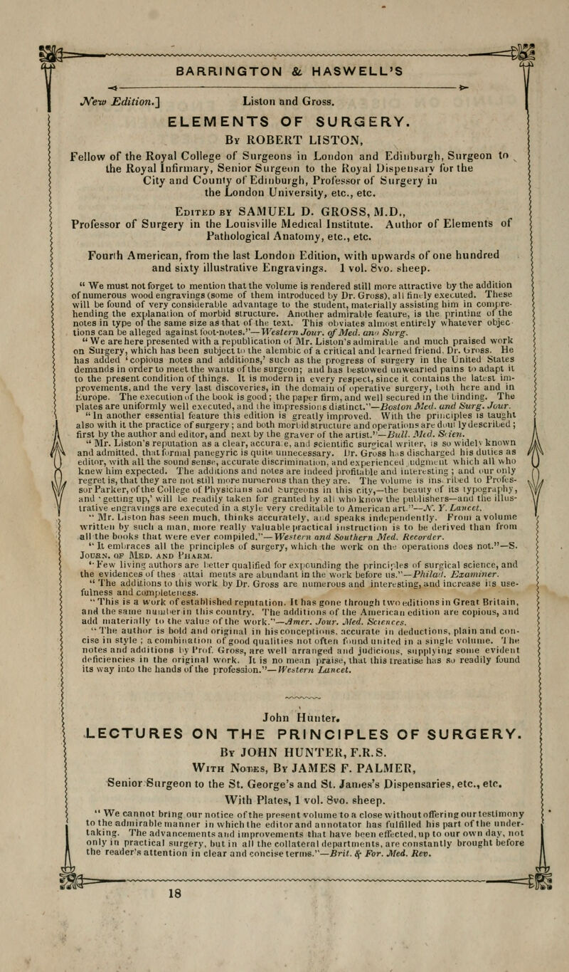 JVew Edition.'] Liston and Gross. ELEMENTS OF SURGERY. By ROBERT LISTON, Fellow of the Royal College of Surgeons in London and Edinburgh, Surgeon tn the Royal Infirmary, Senior Surgeon to the Royal Dispensary for the City and County of Edinburgh, Professor of Surgery iu the London University, etc., etc. Edited BY SAMUEL D. GROSS, M.D., Professor of Surgery in the Louisville Medical Institute. Author of Elements of Pathological Anatomy, etc., etc. Founh American, from the last London Edition, with upwards of one hundred and sixty illustrative Engravings. 1 vol. 8vo. sheep.  We must not forget to mention that the volume is rendered still more attraclive by the addition of numerous wood engravings (some of ihem introduced by Dr. Gross), all finely executed. These will be found of very considerable advantage to the student, mattrially assisting him in compre- hending the explanation of morbid structure. Another admirable feature, is the printinsr of the notes in type of the same size as thai of the text. This obviates almost entirely whatever objec tions can be alleged against lout-notes.—Western Jour, of Med. aw Surg. We are here presented with a republication of Mr. Lision's admirable and much praised work on Surgery, which has been subject In the alembic of a critical and learned friend. Dr. bross. He has added 'copious notes and additions,' such as the progress of surgery in the United States demands in order to meet the wants of the surgeon; and has bestowed unwearied pains to adapt it to the present condition of things. It is modern in every respect, since it contains the latest im- provements, anil the very last discoveries, in the domain of operative surgery, both here and in Europe. The execution of the book is good; the paper firm, and well secured in the binding. The plates are uniformly well executed, and ihe iiiipressions distinct.—Boston Med. and Surg. Juur. in another essential feature this edition is greatly improved. With the principles is taught also with it the practice of surgery; and both morbid structure and operations are doui ly described ; first by the author and editor, and next by the graver of the artist.—£«//. Mid. Si ten.  Mr. Liston's reputation as a clear, accura.e, anil scientific surgical writer, is so widelv known and admitted, thnlformal panegyric is quite unnecessary. Lir. Gross h;iS discharged his duties as editor, with all the sound sense, accurate discriminiilion, and experienced udgn)eiu which all who knew him expected. The additions and notes are indeed profitable and interesting ; and our only regret is, that they are not still more numerous than they are. The volume is ins. riL'ed to Profes- sor Parker, of the College of Physicians and 5-urgeons in this city,—the beauty of its typography, and • getting up,' will be readily taken for granted by all wlio kiiow the publishers—and tlie illus- trative engravings are executed in a style very creditable to American art.—J\'. Y. Laved.  Mr. Lis^ton has s-een much, thinks accurately, ai,d speaks independently. From a volume written by such a man, more really valuable practical instruction is to be derived than from all the books that were ever compiled.—Western and Southern Med. Recorder.  It embraces all the principles of surgery, which the work on the operations does not.—S. JouE.-^. 03P Med. and Phabm. '• Pew living authors are better qualified for expounding the principles of surgical science, and the evidences of tires altai meiils are abundant in the work before ws.^'—Philatl. Examiner. The additions to this work by Dr. Gross are numerous and interesting, and increase its use- fulness and ccmijileteness.  This is a work of established reputation. It has gone through two editions in Great Britain, and the same nuujber in this country. The additions of the American edition are copious, and add materi.illy to the valus of the work.—Amer. Jour. Med. Sciences. The author is bold and original in hiscoiicepfions, .nccurate in deductions, plain and con- cise in style ; acoinhinalion of good qualities not often found united in a single volume. 'Ihe notes and adoitione liy I'rof Gross, are well arranged and judicious, supplying some evident deficiencies in the original work. It is no mean praise, that this treatise hits so readily found its way inlo the hands of the profession.—Western Lancet. John Hunter. LECTURES ON THE PRINCIPLES OF SURGERY. By JOHN HUNTER, F.R.S. With Nodes, By JAMES F. PALMER, Senior Surgeon to the St. George's and St. Janies's Dispensaries, etc., etc. With Plates, 1 vol. 8vo. sheep.  We cannot bring our notice of the present volume to a close without offering our testimony to the admirable manner in which the editor and annotalor has fulfilled his part of the under- fhe advancements and improvements that have been eflrected,up to our own day, not practical surgery, but in all the collateral dep<irtmenls, are constantly brought before reader's attention in clear and concise terii\s.—Brit. <!(- For. Med. Rev.