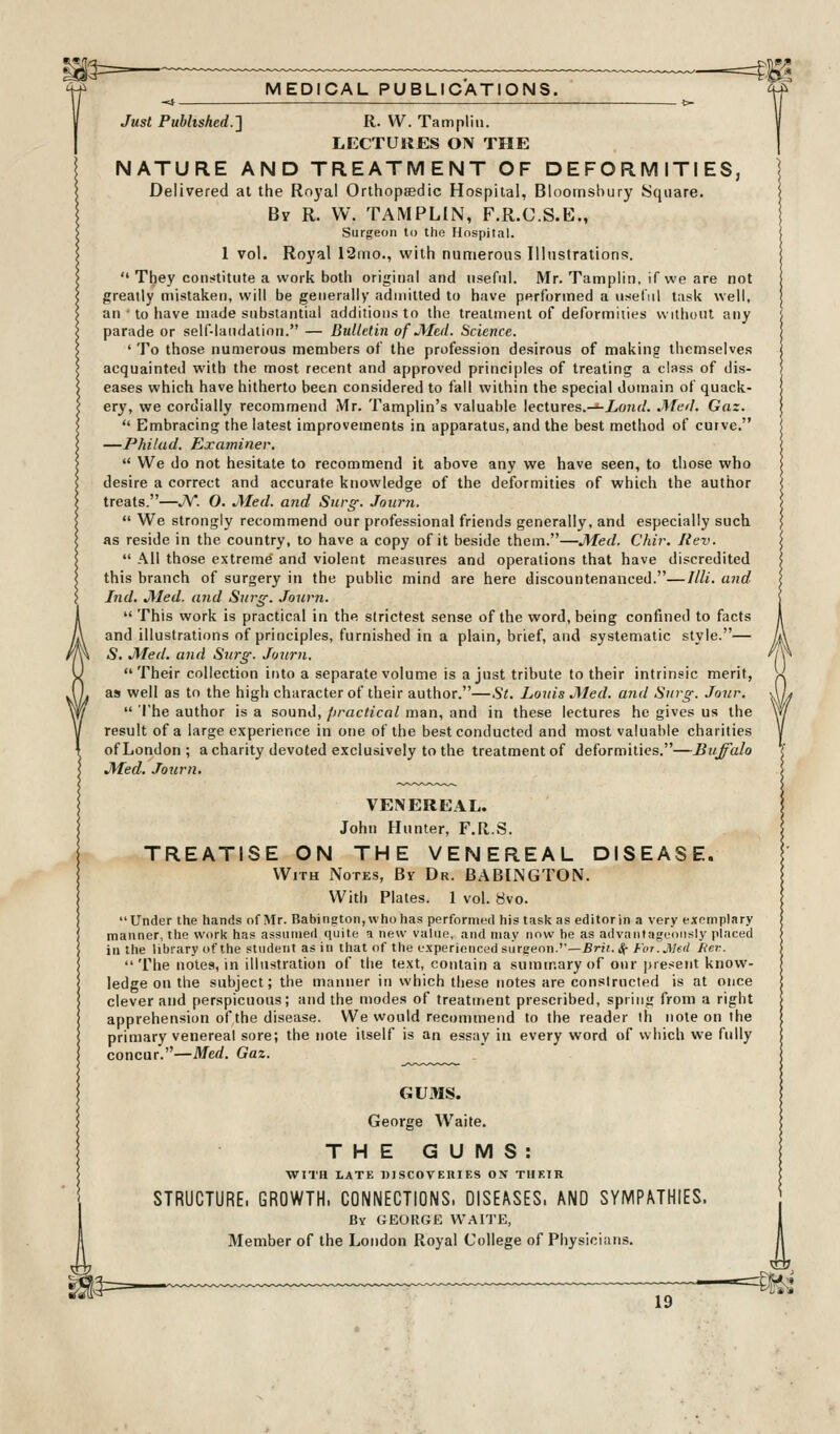 Just Published.} R. VV. Tampliu. LECTUKES ON THE NATURE AND TREATMENT OF DEFORMITIES, Delivered at the Royal Orthopaedic Hospital, Bloornshury Square. By R. W. TAMPLIN, F.R.C.S.E., Surgeon to the Hospital. 1 vol. Royal 12mo., with numerous Illustrations.  They con?-titute a work both original and useful. Mr. Tamplin, if we are not greatly mistaken, will be generally admitted to have performed a useful task well, an • to have made substantial additions to the treatment of deformities without any parade or self-laudation. — Bulletin of jMed. Science. ' To those numerous members of the profession desirous of making themselves acquainted with the most recent and approved principles of treating a class of dis- eases which have hitherto been considered to fall within the special domain of quack- ery, we cordially recommend Mr. Tamplin's valuable lectures.-^Z/O/h/. .Meil. Gaz.  Embracing the latest improvements in apparatus, and the best method of curve. —Philud. Exatniner,  We do not hesitate to recommend it above any we have seen, to those who desire a correct and accurate knowledge of the deformities of which the author treats.—JV. 0. JMed. and Surg. Joiirn.  We strongly recommend our professional friends generally, and especially such as reside in the country, to have a copy of it beside them.—JMed. Chir. Rev.  All those extreme and violent measures and operations that have discredited this branch of surgery in the public mind are here discountenanced.—Illi. and hid. JMed. and Surg. Journ.  This work is practical in the strictest sense of the word, being confined to facts and illustrations of principles, furnished in a plain, brief, and systematic style.— 5. JVIed, and Surg. Journ. Their collection into a separate volume is a just tribute to their intrinsic merit, as well as to the high character of their author.—St. Lords JMed. arid Surg. Jour.  The author is a sound, /iractical man, and in these lectures he gives us the result of a large experience in one of the best conducted and most valuable charities of London ; a charity devoted exclusively to the treatment of deformities.—Buffalo JMed. .Tourn. VENEREAL. John Hunter, F.R.S. TREATISE ON THE VENEREAL DISEASE. With Notes, By Dr. BABINGTON. With Plates. 1 vol. 8vo. Under the hands of Mr. Babington, whohas performed his task as editor in a very exemplary manner, the work has assumed (juite a new value, and may now he as advantageously piaced in the library of the student as in that of the experienced surgeon.''—Br». Sf For .J\Ied tier.  The notes, in illustration of the text, contain a suininary of our present know- ledge on the subject; the manner in which these notes are conslructed is at once clever and perspicuous; and the modes of treatment prescribed, spriii<{ from a right apprehension of the disease. We would recommend to the reader ih note on the primary venereal sore; the note itself is an essay in every word of which we fully concur.—Med. Gaz. GUMS. George Waite. THE GUMS: WITH LATE DISCOVEIIIF.S OX THEIR STRUCTURE. GROWTH. CONNECTIONS. DISE^SES. AND SYMPATHIES. By GEORGE W.AITE, Member of the London Royal College of Physicians. =^1