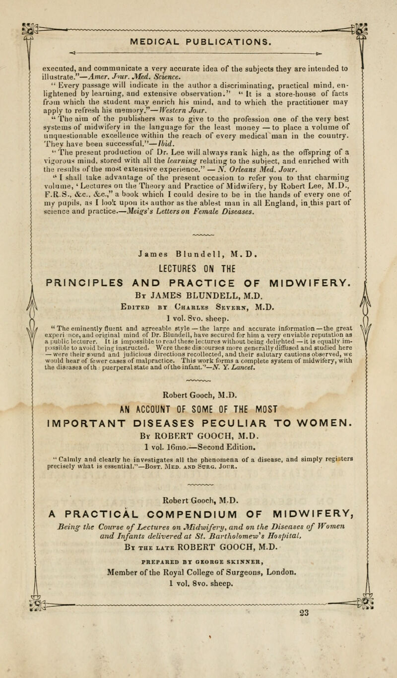 executed, and communicate a very accurate idea of tiie subjects they are intended to illustrate.—Amer. J'^ur. Med. Science.  Every passage will indicate in the author a discriminating, practical mind, en- lightened by learning, and extensive observation. it is a store-house of facts from which the student may enrich his mind, and to which the practitioner may apply to refresh his memory.—Western Jour. The aim of the publishers was to give to the profession one of the very best systems of midwifery in the language for the least money —to place a volume of unquestionable excellence within the reach of every medical man in the country. They have been successful.—Ibid.  The present production of Dr. Lee will always rank high, as the offspring of a vigorous mind, stored with all the learning relating to the subject, and enriched with the results of the most extensive experience. — N. Orleans Med. Jour.  I shall lake advantage of the present occasion to refer you to that charming volume, ' Lectures on the Theory and Practice of Midwifery, by Robert Lee, M.D., F.R.S., &.C., &,c., a book which I could desire to be in the hands of every one of my pupils, as I loo'i upon its author as tlie ablest man in all England, in this part of science and practice.—Meigs's Letters on Female Diseases. James Blundell, M.D. LECTURES ON THE PRINCIPLES AND PRACTICE OF MIDWIFERY. Br JAMES BLUNDELL, M.D. Edited bt Charles Setern, M.D. 1 vol. 8vo. sheep.  The eminently fluent and agreeable style — the large and accurate information — the great experi iice, and original mind of Dr. Blundell, have secured for him a very enviable reputation aa a public lecturer. It is impossible loread these lectures without being deli?hted —it is equally im- possible to avoid being instructed. Were these discourses more generally diffused and studied here — were iheir siund and judicious directions recollected, and their salutary cautions observed, we would hear of fewer cases of malpractice. This work forms a complete system of midwifery, with the diseases of th • puerperal state and of the infant.'—iV. Y. Lancet. Robert Gooch, M.D. AN ACCOUNT OF SOME OF THE MOST IMPORTANT DISEASES PECULIAR TO WOMEN. By ROBERT GOOCH, M.D. 1 vol. 16mo.—Second Edition. Calmly and clearly he invpstigates all the phenomena of a disease, and simply registers precisely what is essential.—Bost. Med. and Scrg. Jour. Robert Gooch, M.D. A PRACTICAL COMPENDIUM OF MIDWIFERY, Being the Course of Lectures on JMidivifery, and on the Diseases of Women and Infants delivered at St. Bartholomew''s Hospital, By the late ROBERT GOOCH, M.D. PREPARED DT GEORGE SKIITXER, Member of the Royal College of Surgeons, London. 1 vol. 8vo. sheep.