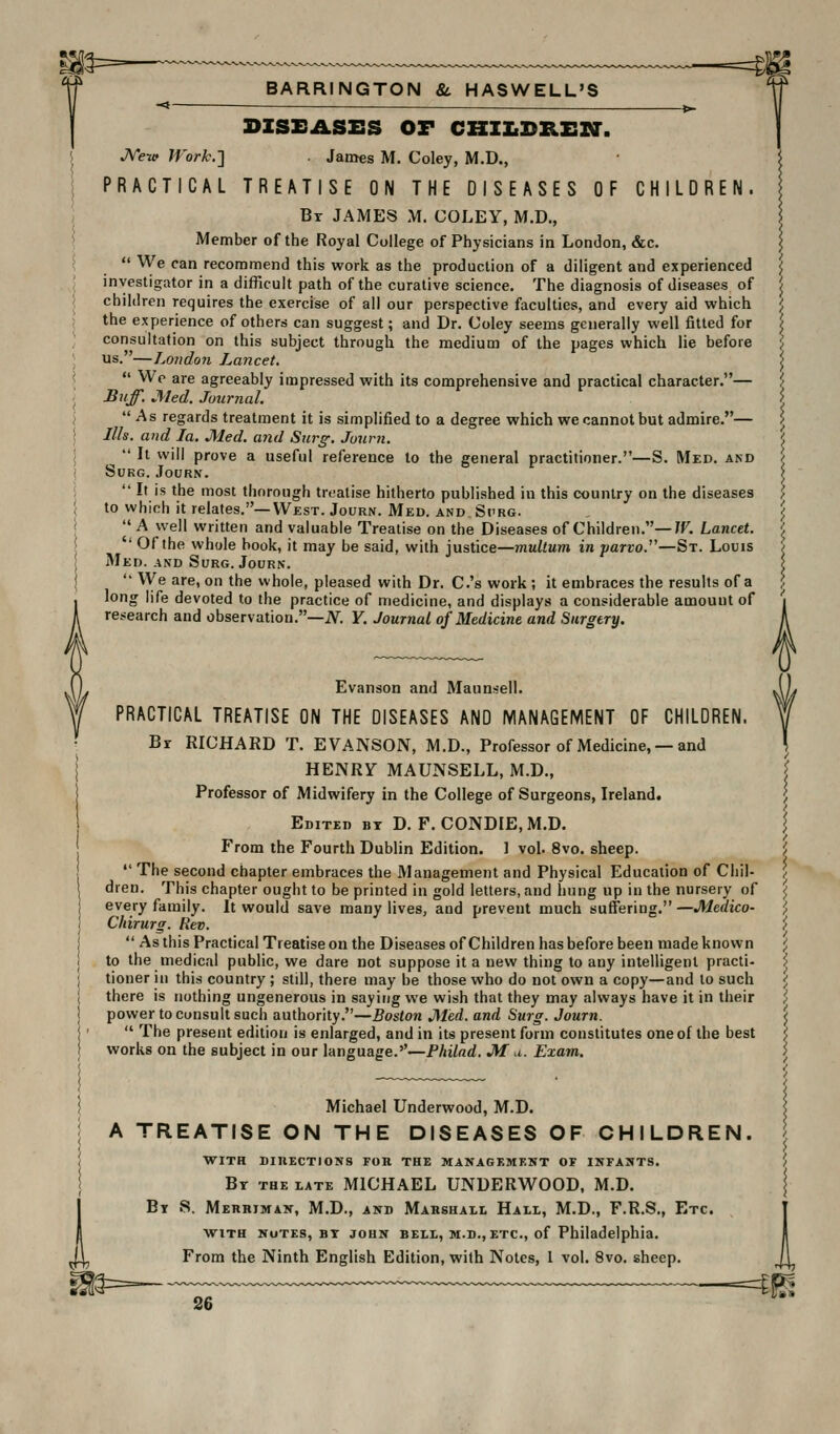 -* — — 1^ DISEASES OF CHZZiDREZa-. JVevf JVork.'\ James M, Coley, M.D., PRACTICAL TREATISE ON THE DISEASES OF CHILDREN. Br JAMES M. COLEY, M.D., Member of the Royal College of Physicians in London, &c.  We can recommend this work as the production of a diligent and experienced ^ investigator in a difficult path of the curative science. The diagnosis of diseases of j children requires the exercise of all our perspective faculties, and every aid which ;; the experience of others can suggest; and Dr. Coley seems generally well fitted for ^ consultation on this subject through the medium of the pages which lie before ', us.—London Lancet. ^  We are agreeably impressed with its comprehensive and practical character.— '/ Buff. Med. Journal. 'i As regards treatment it is simplified to a degree which we cannot but admire.— \ Ills, and la. Med. and Surg. Journ. ', ^  It will prove a useful reference to the general practitioner.—S. Med. and / SUKG. JoURN. I  It is the most thorough treatise hitherto published in this country on the diseases ', to which it relates.—West. Journ. Med. and Sprg. \ I' A well written and valuable Treatise on the Diseases of Children.—7F. Lancet. '. '' Of the whole book, it may be said, with justice—multum in jiarvo.''—St. Louis / 3Ied. AND Surg. Journ. i '• We are, on the whole, pleased with Dr. C.'s work; it embraces the results of a j long life devoted to the practice of medicine, and displays a considerable amount of j research and observation.—JV. Y. Journal of Medicine and Surgery. f Evanson and Maunsell. PRACTICAL TREATISE ON THE DISEASES AND MANAGEMENT OF CHILDREN. Br RICHARD T. EVANSON, M.D., Professor of Medicine, — and HENRY MAUNSELL, M.D., Professor of Midwifery in the College of Surgeons, Ireland. Edited bt D. F. CONDIE.M.D. From the Fourth Dublin Edition. 1 vol. 8vo. sheep.  The second chapter embraces the Management and Physical Education of Chil- dren. This chapter ought to be printed in gold letters, and hung up in the nursery of every family. It would save many lives, and prevent much suffering.—Medico- Chirurg. Rev.  As this Practical Treatise on the Diseases of Children has before been made known to the medical public, we dare not suppose it a new thing to any intelligent practi- tioner in this country; still, there may be those who do not own a copy—and to such there is nothing ungenerous in saying we wish that they may always have it in their power to consult such authority.—Boston Med. and Surg. Journ.  The present edition is enlarged, and in its present form constitutes one of the best works on the subject in our language.''—Philad. M a. Exam. Michael Underwood, M.D. A TREATISE ON THE DISEASES OF CHILDREN. WITH DinECTIONS FOR THE MANAGEMENT OF INFANTS. Bt the late MICHAEL UNDERWOOD, M.D. Bt S. Merhiman, M.D., and Marshall Hall, M.D., F.R.S., Etc. with nutes, bt JOHN BELL, M.D., ETC., of Philadelphia. From the Ninth English Edition, with Notes, 1 vol. 8vo. sheep.