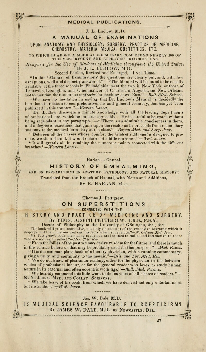 J. L. Ludlow, M.O. A MANUAL OF EXAMINATIONS UPON ANATOMY AND PHYSIOLOGY, SURGERY, PRACTICE OF MEDICINE. CHEMISTRY. MATERIA MEDICA, OBSTETRICS. ETC. TO WHICH IS ADDED A MEDICAL FORMULARY COMPRISING NEARLY 500 OF THE MOST RECENT AND APPROVED PRESCRIPTIONS. Designed for the Use of Students of Medicine throughout the United States. By J. L. LUDLOW, M.D. Second Edition, Revised and Enlarged.—1 vol. ]2mo.  In this ' Manual of Examinations' the questions are clearly put, and, with few exceptions, well and distinctly answered. The Manual will be ibnnd to be equally available at the three schools in Philadelphia, as at tlie two in New York, or those of Louisville, Lexington, and Cincinnati, or of Charleston, Augusta, and New Orleans, not to tnention the numerous cotifreries for teaciiing down East.—Bidl.JMed. Science.  We have no he.^^itation in saying, that Dr. Ludlow's Manual is decidedly the best, both in relation to comprehensiveness and general accuracy, that has yet been published in this country.—Western Lancet.  Dr. Ludlow discovers a minute knowledge with all the leading departments of professional lore, which he imparts agreeably. He is careful to be exact, without being redundant in any paragraph.—There is an admirable conciseness in them, and a degree of exactness, that gains upon the reader as he proceeds from elementary anatomy to the medical formulary at the close.—Boston Jlled. and Siirs- Jour,  Between all the classes whose comfort the Student's jManual is designed to pro- mote, we should think it would obtain not a little currenc .—fVest. Jomn. It will greatly aid in retaining the numerous points connected willi the different branches.'— Western Lancet. Harlan — Gannal. HISTORY OF EMBALMING, AND ON PREPARATIONS IN ANATOMY, PATHOLOGY, AND NATURAL HISTORY; Translated from the French of Gannal, with Notes and Additions, Bt R. HARLAN, M J. Thomas J. Peltigrew. ON SUPERSTITIONS CONNECTED WITH THE HISTORY AND PRACTICE OF MEDICINE AND SURGERY. By THOS. JOSEPH PET-riGIlEVV, F.R.S., F.S.A., Doctor of Philosophy to the University of Gbttingen, »&c., &c.  The book will prove instructive, not only on account of the extensive learning which it displays, but the numerous and curious facts which it develops.—JV. Orleans Med. Jour. •' Mr. Pettigrew's book is amu.sing to such as are inclined to smile, and instructive to those who are willing to reflect.—iWerf. Chir. Rev.  From the follies of the past we may derive wisdom for thefuture, and there is much in the volume before us that may be profitably used for this purpose.—JMed. Exam.  It is the common-place book of a literary physician, with a running commentary, giving a unity and continuity to the mosaic.—Brit, and For. JYIed. Rev.  We do not know of pleasanter reading, either for the physician in the between- whiles of professional labour, or for the general reader who loves to study human nature in its external and often eccentric workings.—Bull. Med. Science.  We heartily commend this little work to the curious of all classes of readers.— N. Y. JouRN. Med. and Collat. Sciences. •' We take leave of his book, from which we have derived not only entertainment but instruction.—West. Journ. Jas. W. Dale, M.D. | IS MEDICAL SCIENCE FAVOURABLE TO SCEPTICISMT I By JAMES W. DALE, M.D. of Newcastle, Del. ^i