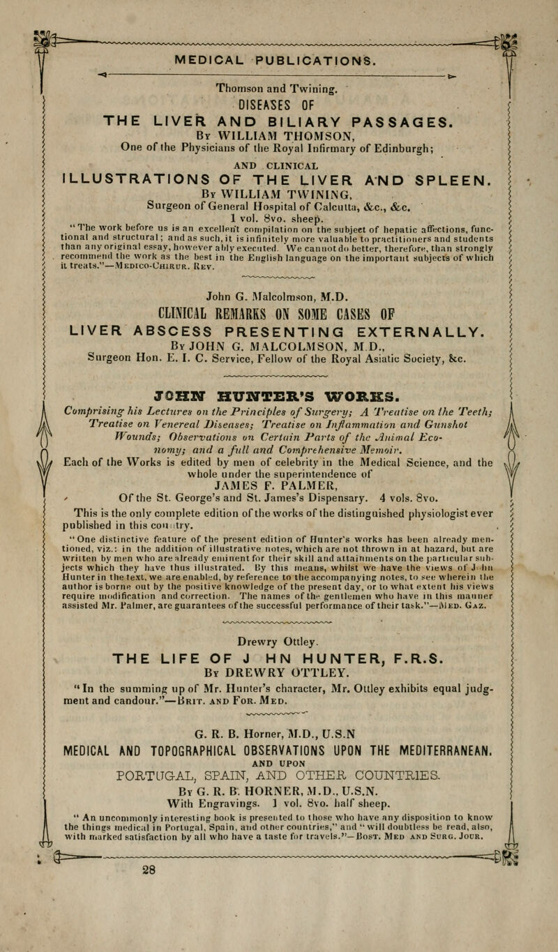 Thomson and Twining. DISEASES OF THE LIVER AND BILIARY PASSAGES. By WILLIAM THOMSON, One of the Physicians of tiie Royal Infirmary of Edinburgh; AND CLINICAL ILLUSTRATIONS OF THE LIVER AND SPLEEN. By WILLIAM TWINING, Surgeon of General Hospital of Calcutta, &c., &c. 1 vol. 8vo. sheep. The work before us is an excellerit compilation on the subject of hepatic affections, func- tional and structural; and as such,it is infinitely more valuable to practitioners and students than any original essay, however ably executed. We cannot do better, therefore, than strongly recommend the work as the best in the English language on the important subjects of which it treats.—Medico-Chirur. Rev. John G. Malcolmson, M.D. CLINICAL REMARKS ON SOME CASES OF LIVER ABSCESS PRESENTING EXTERNALLY. By JOHN G. MALCOLMSON, M D., Surgeon Hon. E. I. C. Service, Fellow of the Royal Asiatic Society, &c. JOKrr HUSTTHR'S YCTORKS. Comprising his Lectures on the Principles of Surgery; A Treatise on the Teeth; Treatise on Venereal Diseases; Treatise on Injlammntion and Gunshot ffounds; Observations on Certain Parts of the Jlidmal Eco- nomif; and a full and Comprehensive Memoir. Each of the Works is edited by men of celebrity in the Medical Science, and the whole under the superintendence of JAMES F. PALMER, ' Of the St. George's and St. James's Dispensary. 4 vols. 8vo. This is the only complete edition of the works of the distinguished physiologist ever published in this country, One distinctive feature of the present edition of Hunter's works has been already men- tioned, viz.: in the addition of illustrative notes, which are not thrown in at hazard, but are wriiten by men who are already eminent for their skill and attainments on the particular sub- jects which they have thus illustrated. t5y this means, whilst we have the views of J^ lin Hunter in the text, we are enabled, by reference to the accompanying notes, to see wherein ibe author is borne out by the positive knowledge of the present day, or to what extent his views require modification and correction. The names of ih^ gentlemen who have in this manner assisted Mr. Palmer, are guarantees of the successful performance of their task.—iMed. Gaz. Drewry Ottley. THE LIFE OF J HN HUNTER, F.R.S. By DREWRY OTTLEY. In the summing up of Mr. Hunter's character, Mr. Ottley exhibits equal judg- ment and candour.—Brit, and For. Med. i G. R. B. Horner, M.D., U.S.N MEDICAL AND TOPOGRAPHICAL OBSERVATIONS UPON THE MEDITERRANEAN. AND UPON PORTLTGAL, SPAIN, AND OTHEE, COUNTHIES. By G. R. B. HORNER, M.D.. U.S.N. With Engravings. 1 vol. 8vo. half sheep.  An uncommonly interesting book is presented to those who have any disposition to know the things medical in Portugal, Spain, and other countries, and  will doubtless be read, also, with marked satisfaction by all who have a taste for travels.—IJost. Med and Surg. Jour.