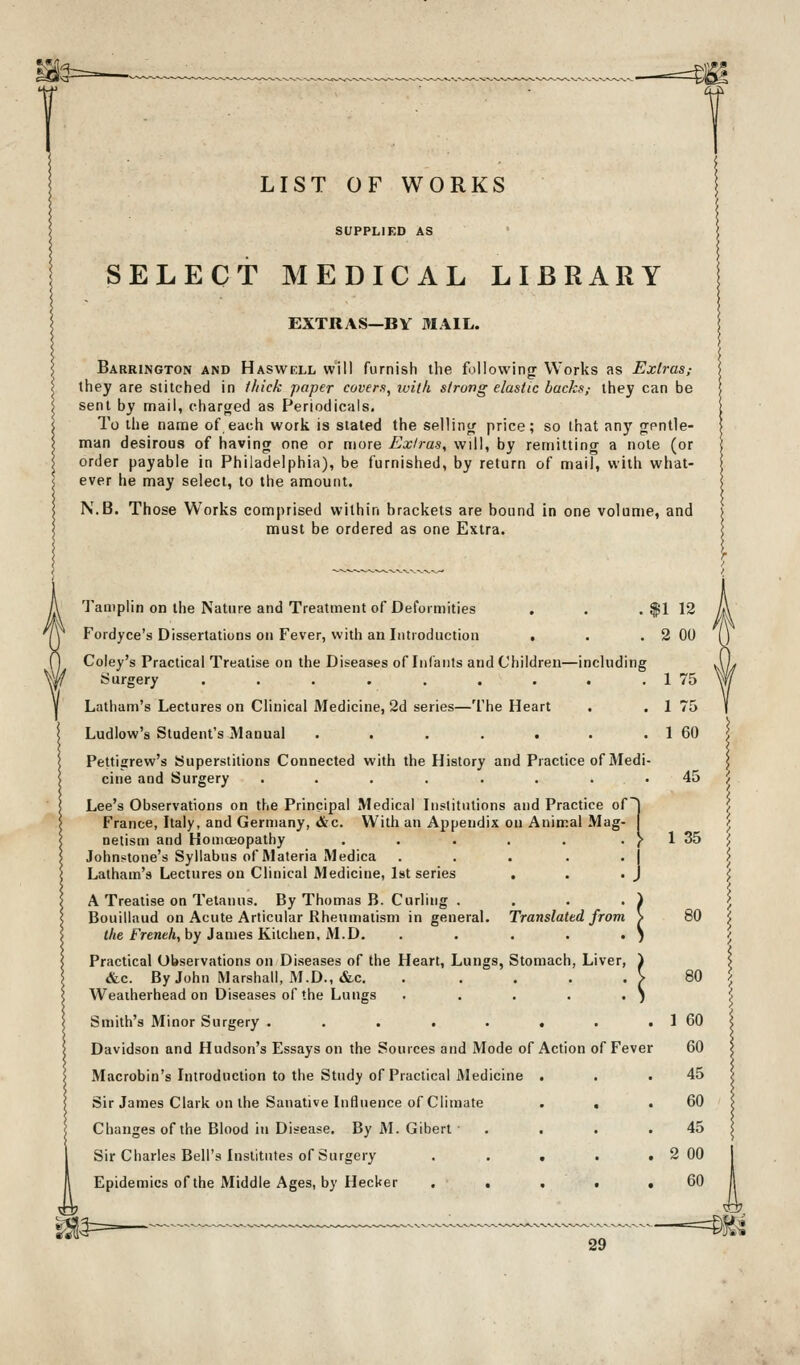 LIST OF WORKS SUPPLIED AS SELECT MEDICAL LIBRARY EXTRAS—BY MAIL. Barrington and Haswell will furnish the following Works as Extras,- they are stitched in Ihick paper covers, ivilh strong elastic backs,- they can be sent by mail, charged as Periodicals, To the name of each work is staled the selling price; so that any gontle- man desirous of having one or more Extras, will, by remitting a note (or order payable in Philadelphia), be furnished, by return of mail, with what- ever he may select, to the amount. N.B. Those Works comprised within brackets are bound in one volume, and must be ordered as one Extra. Tamplin on the Nature and Treatment of Deformities , . .$112 Fordyce's Dissertations on Fever, with an Introduction . . .2 00 Coley's Practical Treatise on the Diseases of Infants and Children—including Surgery . . . . , . . . . 1 75 Latham's Lectures on Clinical Medicine, 2d series—The Heart . .175 Ludlow's Student's Manual . . . . . . . 1 60 Pettigrew's Superstitions Connected with the History and Practice of Medi- cine and Surgery ........ 45 Lee's Observations on the Principal Medical Institutions and Practice ofj France, Italy, and Germany, &c. With an Appendix on Animal Mag- netism and HomoBopathy . . . . . . J- 1 35 Johnstone's Syllabus of Materia Medica . . . . .1 Latham's Lectures on Clinical Medicine, Ist series . . .J A Treatise on Tetanus. By Thomas B. Curling .... Bouillaud on Acute Articular Rheumatism in general. Translated from (Ae FreneA, by James Kitchen, M.D. ..... Practical Observations on Diseases of the Heart, Lungs, Stomach, Liver, i &c. By John Marshall, M.D., tfcc. . . . . . V 80 Weaiherhead on Diseases of the Lungs . . . . . ) Smith's Minor Surgery . . . . . . . . 1 60 Davidson and Hudson's Essays on the Sources and Mode of Action of Fever 60 Macrobin's Introduction to the Study of Practical Aledicine . . .45 Sir James Clark on the Sanative Influence of Climate . . .60 Changes of the Blood in Disease. By M. Gibert . . . .45 Sir Charles Bell's Institutes of Surgery . . . . ,2 00 Epidemics of the Middle Ages, by Hecker . . . • • 60 —=^M