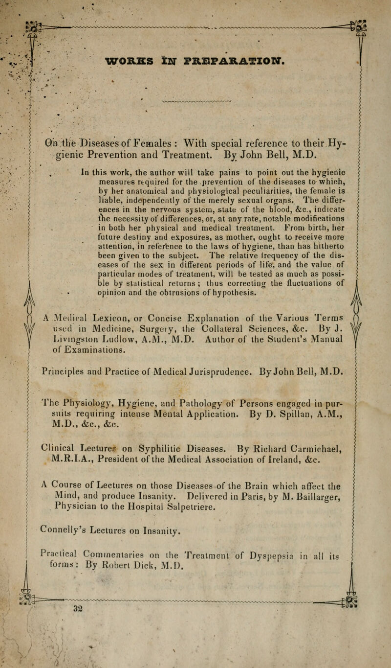 IVORSS IN FRISFARATIOrr. Qhthe Diseases of Females : With special reference to their Hy- gienic Prevention and Treatment. By John Bell, M.D. In this work, the author will take pains to point out the hygienic measures required for the prevention of the diseases to which, hy her anatomical and physiological peculiarities, the female is liable, independently of the merely sexual organs. The differ- ences in the nervous system, slate of the blood, &c., indicate tlie necessity of differences, or, at any rate, notable modifications in both her physical and medical treatment. Krom birth, her future destiny and exposures, as mother, ought to receive more attention, in reference to the laws of hygiene, than has hitherto been givefl to the subject. The relative frequency of the dis- eases of the sex in different periods of life, and the value of particular modes of treatment, will be tested as much as possi- ble by statistical returns; thus correcting the fluctuations of opinion and the obtrusions of hypothesis. A Medical Lexicon, or Concise Explanation of the Various Terms iiscil in Medicine, Surg(;iy, llie Collateral Sciences, &c. By J. Ijivingston Ludlow, A.M., M.D. Author of the Student's Manual of Examinations. Principles and Practice of Medical Jurisprudence. By John Bell, M.D. The Physiology, Hygiene, and Pathology of Persons engaged in pur- suits requiring intense Mental Application. By D. Spillan, A.M., M.D., &c., &;c. Clinical Lectures on Syphilitic Diseases. By Richard Carmichael, M.R.LA., President of the Medical Association of Ireland, &c. A Course of Lectures on those Diseases of the Brain which affect the Mind, and produce Insanity. Delivered in Paris, by M. Baillarger, Physician to the Hospital Salpetriere. Connelly's Lectures on Insanity. Practical Commentaries on the Treatment of Dyspepsia in all its forms: By Robert Dick, M.D. i