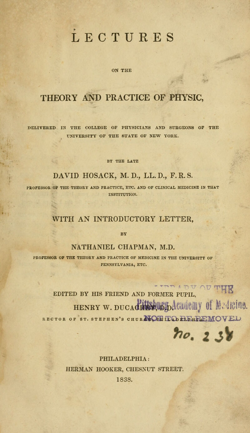 LECTURES ON THE THEORY AND PRACTICE OF PHYSIC, DELIVERED IN THE COLLEGE OF PHYSICIANS AND SUBGEONS OP THE UNIVERSITY OF THE STATE OF NEW YORK. BY THE LATE DAVID HOSACK, M. D., LL. D., F. R. S. PROFESSOR OF THE THEORY AND PRACTICE, ETC. AND OF CLINICAL MEDICINE IN THAT INSTITUTION. WITH AN INTRODUCTORY LETTER, NATHANIEL CHAPJMAN, M.D. PROFESSOR OF THE THEORY AND PRACTICE OF MEDICINE IN THE UNIVERSITY OF PENNSYLVANIA, ETC. EDITED BY HIS FRIEND AND FORMER PUPIL, HENRY w. DucA(i*^,ii^Acaut)iiiy of Mmt RECTOR OF ST. STEPHEN'S C TT n B MQffi fC^ jR.F.iTT?AR'l\/rOV jEU-J ^^. 2 jV PHILADELPHIA: HERMAN HOOKER, CHESNUT STREET. 1838.