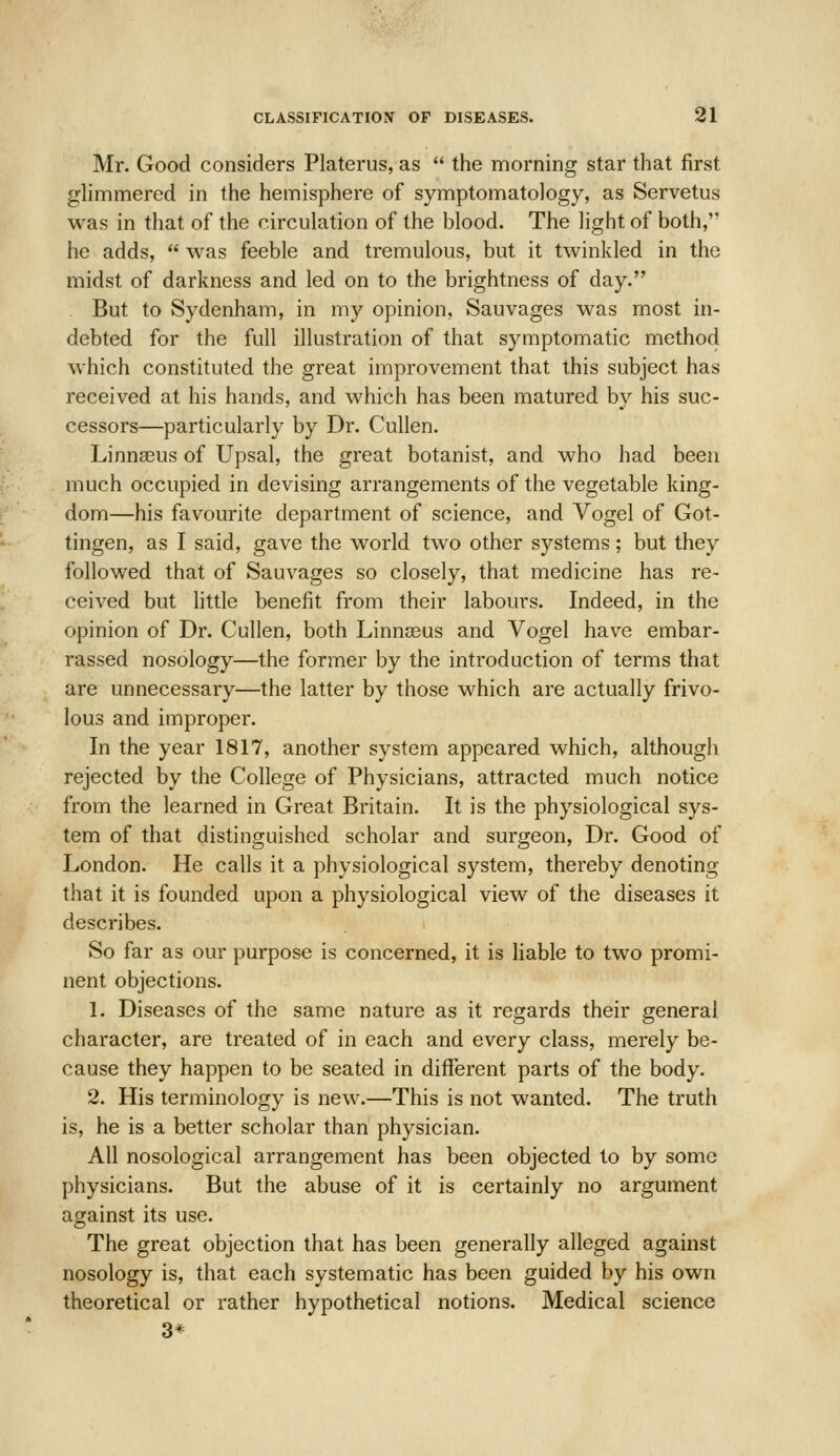 Mr. Good considers Platerus, as  the morning star that first glimmered in the hemisphere of symptomatology, as Servetus was in that of the circulation of the blood. The light of both, he adds,  was feeble and tremulous, but it twinkled in the midst of darkness and led on to the brightness of day. But to Sydenham, in my opinion, Sauvages was most in- debted for the full illustration of that symptomatic method which constituted the great improvement that this subject has received at his hands, and which has been matured by his suc- cessors—particularly by Dr. Cullen. Linna3us of Upsal, the great botanist, and who had been much occupied in devising arrangements of the vegetable king- dom—his favourite department of science, and Vogel of Got- tingen, as I said, gave the world two other systems; but they followed that of Sauvages so closely, that medicine has re- ceived but little benefit from their labours. Indeed, in the opinion of Dr. Cullen, both Linnaeus and Vogel have embar- rassed nosology—the former by the introduction of terms that are unnecessary—the latter by those which are actually frivo- lous and improper. In the year 1817, another system appeared which, although rejected by the College of Physicians, attracted much notice from the learned in Great Britain. It is the physiological sys- tem of that distinguished scholar and surgeon. Dr. Good of London. He calls it a physiological system, thereby denoting that it is founded upon a physiological view of the diseases it describes. So far as our purpose is concerned, it is liable to two promi- nent objections. 1. Diseases of the same nature as it regards their general character, are treated of in each and every class, merely be- cause they happen to be seated in different parts of the body. 2. His terminology is new.—This is not wanted. The truth is, he is a better scholar than physician. All nosological arrangement has been objected to by some physicians. But the abuse of it is certainly no argument against its use. The great objection that has been generally alleged against nosology is, that each systematic has been guided by his own theoretical or rather hypothetical notions. Medical science 3*