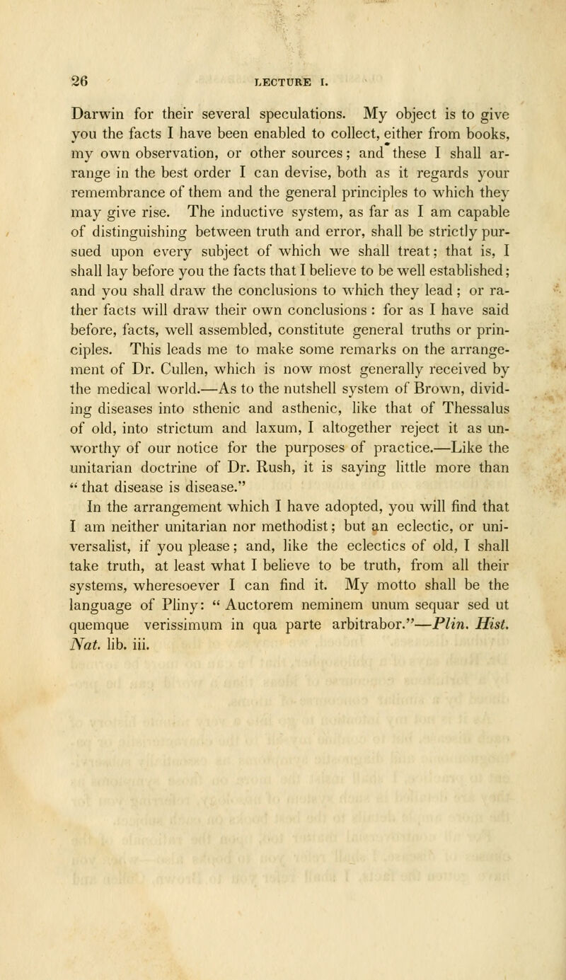 Darwin for their several speculations. My object is to give you the facts I have been enabled to collect, either from books, my own observation, or other sources; and these I shall ar- range in the best order I can devise, both as it regards your remembrance of them and the general principles to which they may give rise. The inductive system, as far as I am capable of distinguishing between truth and error, shall be strictly pur- sued upon every subject of which we shall treat; that is, I shall lay before you the facts that I believe to be well established; and you shall draw the conclusions to which they lead; or ra- ther facts will draw their own conclusions : for as I have said before, facts, well assembled, constitute general truths or prin- ciples. This leads me to make some remarks on the arrange- ment of Dr. Cullen, which is now most generally received by the medical world.—As to the nutshell system of Brown, divid- ing diseases into sthenic and asthenic, like that of Thessalus of old, into strictum and laxum, I altogether reject it as un- worthy of our notice for the purposes of practice.—Like the unitarian doctrine of Dr. Rush, it is saying little more than  that disease is disease. In the arrangement which I have adopted, you will find that I am neither unitarian nor methodist; but an eclectic, or uni- versahst, if you please; and, like the eclectics of old, I shall take truth, at least what I believe to be truth, from all their systems, wheresoever I can find it. My motto shall be the language of Pliny:  Auctorem neminem unum sequar sed ut quemque verissimum in qua parte arbitrabor.—Plin. Hist. Nat. lib. iii.