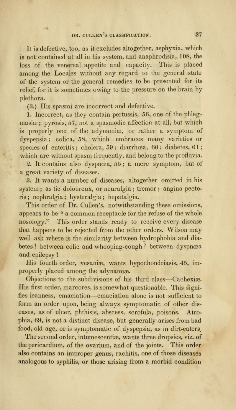 It is defective, too, as it excludes altogether, asphyxia, which is not contained at all in his system, and anaphrodisia, 108, the loss of the venereal appetite and capacity. This is placed among the Locales without any regard to the general state of the system or the general remedies to be presented for its relief, for it is sometimes owing to the pressure on the brain by plethora. (3.) His spasmi are incorrect and defective. 1. Incorrect, as they contain pertussis, 56, one of the phleg- masiae; pyrosis, 57, not a spasmodic affection at all, but which is properly one of the adynamiae, or rather a symptom of dyspepsia; cohca, 58, which embraces many varieties or species of enteritis; cholera, 59 ; diarrhcEa, 60 ; diabetes, 61; which are without spasm frequently, and belong to the profluvia. 2. It contains also dyspnoea, 55; a mere symptom, but of a great variety of diseases. 3. It wants a number of diseases, altogether omitted in his system ; as tic doloureux, or neuralgia; tremor; angina pecto- ris ; nephralgia; hysteralgia; hepatalgia. This order of Dr. Cullen's, notwithstanding these omissions, appears to be  a common receptacle for the refuse of the whole nosology. This order stands ready to receive every disease that happens to be rejected from the other orders. Wilson may well ask where is the similarity between hydrophobia and dia- betes 1 between colic and whooping-cough t between dyspnoea and epilepsy? His fourth order, vesaniae, wants hypochondriasis, 45, im- properly placed among the adynamiae. Objections to the subdivisions of his third class—Cachexia^. His first order, marcores, is somewhat questionable. This signi- fies leanness, emaciation—emaciation alone is not sufficient to form an order upon, being always symptomatic of other dis- eases, as of ulcer, phthisis, abscess, scrofula, poisons. Atro- phia, 69, is not a distinct disease, but generally arises from bad food, old age, or is symptomatic of dyspepsia, as in dirt-eaters. The second order, intumescentias, wants three dropsies, viz. of the pericardium, of the ovarium, and of the joints. This order also contains an improper genus, rachitis, one of those diseases analogous to syphilis, or those arising from a morbid condition