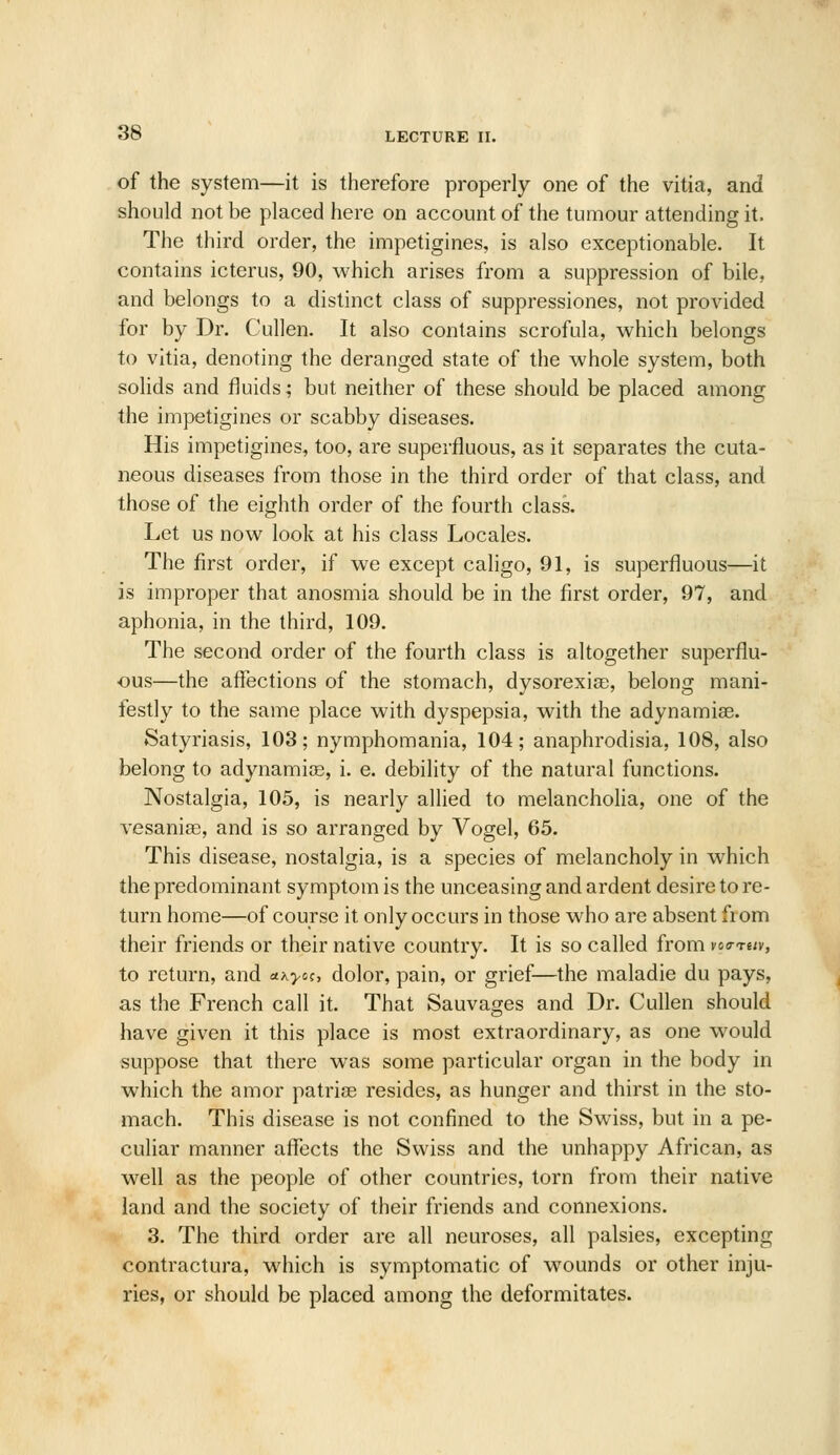 of the system—it is therefore properly one of the vitia, and should not be placed here on account of the tumour attending it. The third order, the impetigines, is also exceptionable. It contains icterus, 90, which arises from a suppression of bile, and belongs to a distinct class of suppressiones, not provided for by Dr. Cullen. It also contains scrofula, which belongs to vitia, denoting the deranged state of the whole system, both solids and fluids; but neither of these should be placed among the impetigines or scabby diseases. His impetigines, too, are superfluous, as it separates the cuta- neous diseases from those in the third order of that class, and those of the eighth order of the fourth class. Let us now look at his class Locales. The first order, if we except caligo, 91, is superfluous—it is improper that anosmia should be in the first order, 97, and aphonia, in the third, 109. The second order of the fourth class is altogether superflu- ous—the affections of the stomach, dysorexise, belong mani- festly to the same place with dyspepsia, with the adynamiae. Satyriasis, 103; nymphomania, 104; anaphrodisia, 108, also belong to adynamic, i. e. debility of the natural functions. Nostalgia, 105, is nearly allied to melancholia, one of the vesanise, and is so arranged by Vogel, 65. This disease, nostalgia, is a species of melancholy in which the predominant symptom is the unceasing and ardent desire to re- turn home—of course it only occurs in those who are absent fiom their friends or their native country. It is so called from vocrTe/y, to return, and ax>-oc, dolor, pain, or grief—the maladie du pays, as the French call it. That Sauvages and Dr. Cullen should have given it this place is most extraordinary, as one would suppose that there was some particular organ in the body in which the amor patriae resides, as hunger and thirst in the sto- mach. This disease is not confined to the Swiss, but in a pe- culiar manner affects the Swiss and the unhappy African, as well as the people of other countries, torn from their native land and the society of their friends and connexions. 3. The third order are all neuroses, all palsies, excepting contractura, which is symptomatic of wounds or other inju- ries, or should be placed among the deformitates.