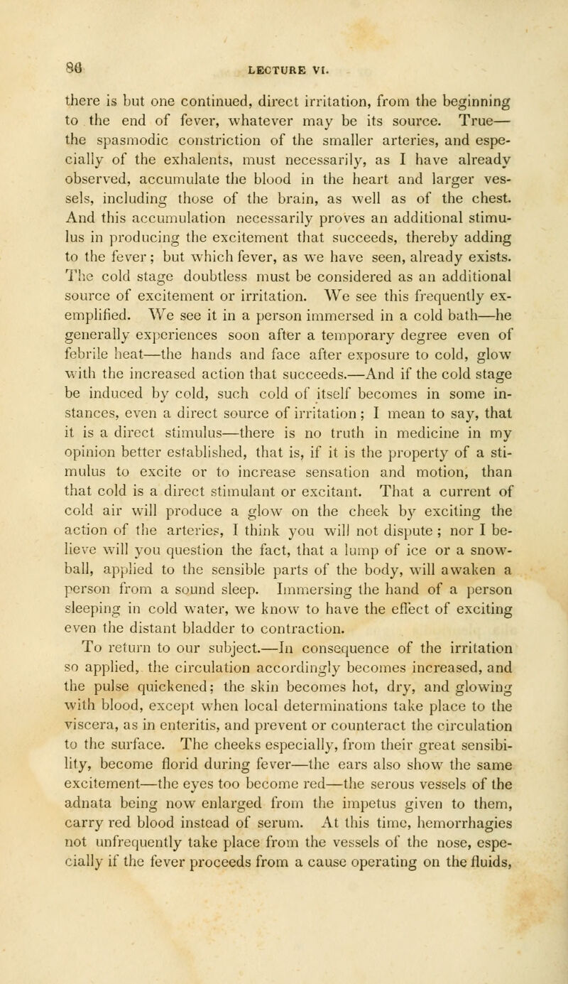 there is but one continued, direct irritation, from the beginning to the end of fever, whatever may be its source. True— the spasmodic constriction of the smaller arteries, and espe- cially of the exhalents, must necessarily, as I have already observed, accumulate the blood in the heart and larger ves- sels, including those of the brain, as well as of the chest. And this accumulation necessarily proves an additional stimu- lus in producing the excitement that succeeds, thereby adding to the fever; but which fever, as we have seen, already exists. The cold stage doubtless must be considered as an additional source of excitement or irritation. We see this frequently ex- emplified. We see it in a person immersed in a cold bath—he generally experiences soon after a temporary degree even of febrile heat—the hands and face after exposure to cold, glow with the increased action that succeeds.—And if the cold stage be induced by cold, such cold of itself becomes in some in- stances, even a direct source of irritation; I mean to say, that it is a direct stimulus—there is no truth in medicine in my opinion better established, that is, if it is the property of a sti- mulus to excite or to increase sensation and motion, than that cold is a direct stimulant or excitant. That a current of cold air will produce a glow on the cheek by exciting the action of the arteries, I think you will not dispute ; nor I be- lieve will you question the fact, that a lump of ice or a snow- ball, applied to the sensible parts of the body, will awaken a person from a sound sleep. Immersing the hand of a person sleeping in cold water, we know to have the eflect of exciting even the distant bladder to contraction. To return to our subject.—In consequence of the irritation so applied, the circulation accordingly becomes increased, and the pulse quickened; the skin becomes hot, dry, and glowing with blood, exce})t when local determinations take place to the viscera, as in enteritis, and prevent or counteract the circulation to the surface. The cheeks especially, from their great sensibi- lity, become florid during fever—the ears also show the same excitement—the eyes too become red—the serous vessels of the adnata being now enlarged from the impetus given to them, carry red blood instead of serum. At this time, hemorrhagies not unfrequently take place from the vessels of the nose, espe- cially if the fever proceeds from a cause operating on the fluids,