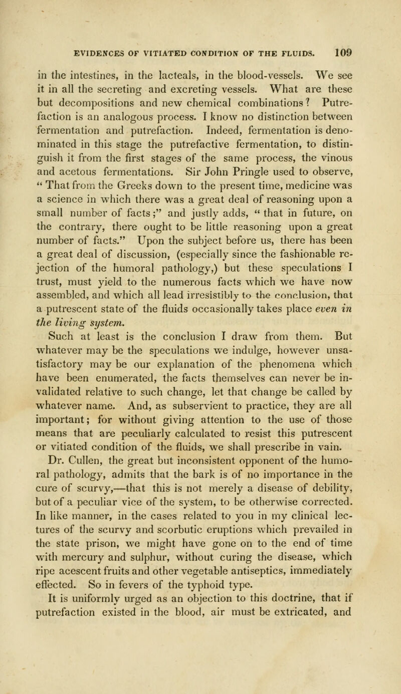 in the intestines, in the lacteals, in the blood-vessels. We see it in all the secreting and excreting vessels. What are these but decompositions and new chemical combinations? Putre- faction is an analogous process. I know no distinction between fermentation and putrefaction. Indeed, fermentation is deno- minated in this stage the putrefactive fermentation, to distin- guish it from the first stages of the same process, the vinous and acetous fermentations. Sir John Pringle used to observe,  That from the Greeks down to the present time, medicine was a science in which there was a great deal of reasoning upon a small number of facts; and justly adds,  that in future, on the contrary, there ought to be little reasoning upon a great number of facts. Upon the subject before us, there has been a great deal of discussion, (especially since the fashionable re- jection of the humoral pathology,) but these speculations I trust, must yield to the numerous facts which we have now assembled, and which all lead irresistibly to the conclusion, that a putrescent state of the fluids occasionally takes place even in the living system. Such at least is the conclusion I draw from them. But whatever may be the speculations we indulge, however unsa- tisfactory may be our explanation of the phenomena which have been enumerated, the facts themselves can never be in- validated relative to such change, let that change be called by whatever name. And, as subservient to practice, they are all important; for without giving attention to the use of those means that are peculiarly calculated to resist this putrescent or vitiated condition of the fluids, we shall prescribe in vain. Dr. Cullen, the great but inconsistent opponent of the humo- ral pathology, admits that the bark is of no importance in the cure of scurvy,—that this is not merely a disease of debility, but of a peculiar vice of the system, to be otherwise corrected. In like manner, in the cases related to you in my clinical lec- tures of the scurvy and scorbutic eruptions which prevailed in the state prison, we might have gone on to the end of time with mercury and sulphur, without curing the disease, which ripe acescent fruits and other vegetable antiseptics, immediately effected. So in fevers of the typhoid type. It is uniformly urged as an objection to this doctrine, that if putrefaction existed in the blood, air must be extricated, and