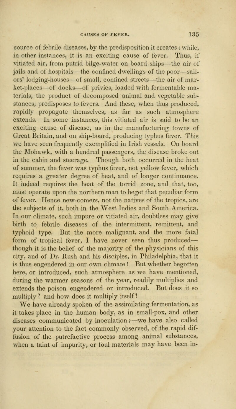 source of febrile diseases, by the predisposition it creates ; while, in other instances, it is an exciting cause of fever. Thus, if vitiated air, from putrid bilge-water on board ships—the air of jails and of hospitals—the confined dweUings of the poor—sail- ors' lodging-houses—of small, confined streets—the air of mar- ket-places—of docks—of privies, loaded with fermentable ma- terials, the product of decomposed animal and vegetable sub- stances, predisposes to fevers. And these, when thus produced, rapidly propagate themselv^es, as far as such atmosphere extends. In some instances, this vitiated air is said to be an exciting cause of disease, as in the manufacturing towns of Great Britain, and on ship-board, producing typhus fever. This we have seen frequently exemphfied in Irish vessels. On board the Mohawk, with a hundred passengers, the disease broke out in the cabin and steerage. Though both occurred in the heat of summer, the fever was typhus fever, not yellow fever, which requires a greater degree of heat, and of longer continuance. It indeed requires the heat of the torrid zone, and that, too, must operate upon the northern man to beget that peculiar form of fever. Hence new-comers, not the natives of the tropics, are the subjects of it, both in the West Indies and South America. In our climate, such impure or vitiated air, doubtless may give birth to febrile diseases of the intermittent, remittent, and typhoid type. But the more malignant, and the more fatal form of tropical fever, I have never seen thus produced— though it is the belief of the majority of the physicians of this city, and of Di'. Rush and his disciples, in Philadelphia, that it is thus engendered in our own climate ! But whether begotten here, or introduced, such atmosphere as we have mentioned, during the warmer seasons of the year, readily multiplies and extends the poison engendered or introduced. But does it so multiply? and how does it multiply itself? We have already spoken of the assimilating fermentation, as it takes place in the human body, as in small-pox, and other diseases communicated by inoculation;—we have also called your attention to the fact commonly observed, of the rapid dif- fusion of the putrefactive process among animal substances, when a taint of impurity, or foul materials may have been in-