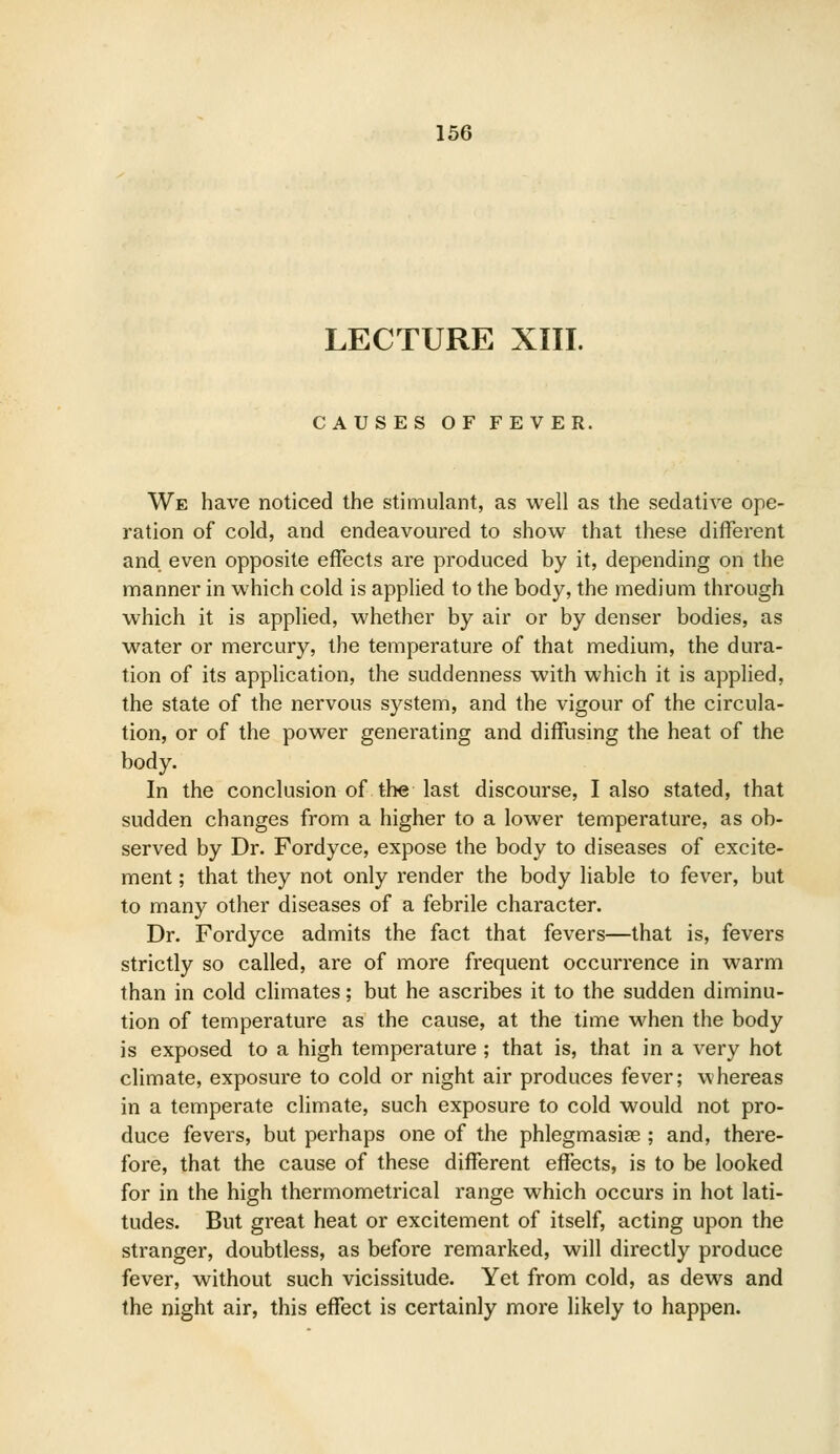 LECTURE XIII. CAUSES OF FEVER. We have noticed the stimulant, as well as the sedative ope- ration of cold, and endeavoured to show that these different and even opposite effects are produced by it, depending on the manner in which cold is applied to the body, the medium through which it is applied, whether by air or by denser bodies, as water or mercury, the temperature of that medium, the dura- tion of its application, the suddenness with which it is applied, the state of the nervous system, and the vigour of the circula- tion, or of the power generating and diffusing the heat of the body. In the conclusion of the last discourse, I also stated, that sudden changes from a higher to a lower temperature, as ob- served by Dr. Fordyce, expose the body to diseases of excite- ment ; that they not only render the body liable to fever, but to many other diseases of a febrile character. Dr. Fordyce admits the fact that fevers—that is, fevers strictly so called, are of more frequent occurrence in warm than in cold climates; but he ascribes it to the sudden diminu- tion of temperature as the cause, at the time when the body is exposed to a high temperature ; that is, that in a very hot climate, exposure to cold or night air produces fever; whereas in a temperate climate, such exposure to cold would not pro- duce fevers, but perhaps one of the phlegmasias ; and, there- fore, that the cause of these different effects, is to be looked for in the high thermometrical range which occurs in hot lati- tudes. But great heat or excitement of itself, acting upon the stranger, doubtless, as before remarked, will directly produce fever, without such vicissitude. Yet from cold, as dews and the night air, this effect is certainly more likely to happen.