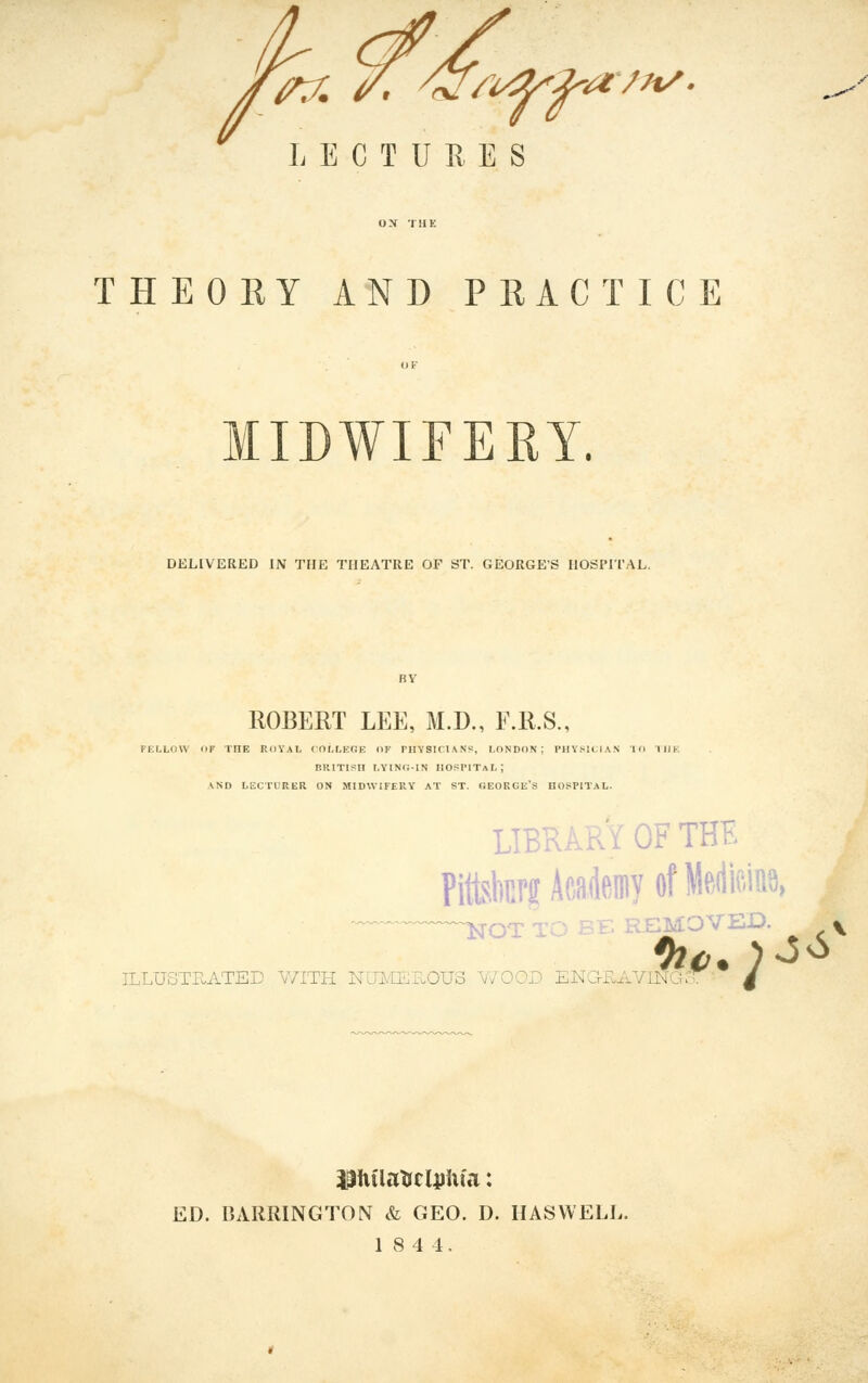 LECTURES ■a'/7t/. THEORY AND PRACTICE MIDWIFERY. DELIVERED IN THE THEATRE OF ST. GEORGE'S HOSPITAL. ROBERT LEE, M.D., E.R.S., FKLLOW ilF THE RllYAt, (OI.LEGE OF PHYSICIAN?, LONDON; Pll\>H:l.\N 10 IHK p.RiTisH i.YiNr.-iN hospital; \ND LECTURER ON MIDWIFEKY AT ST. GEORGE'S HOSPITAL. ILLUSTRATED WITH NlTMEHOUo Y/OOD ENG-FvAVINUo LIBRARY OF THE Pittskrs Aeademy of Mm\ NOT TO BE REMOVED. » ED. BARRINGTON & GEO. D. HASVVELL. 18 4 4.