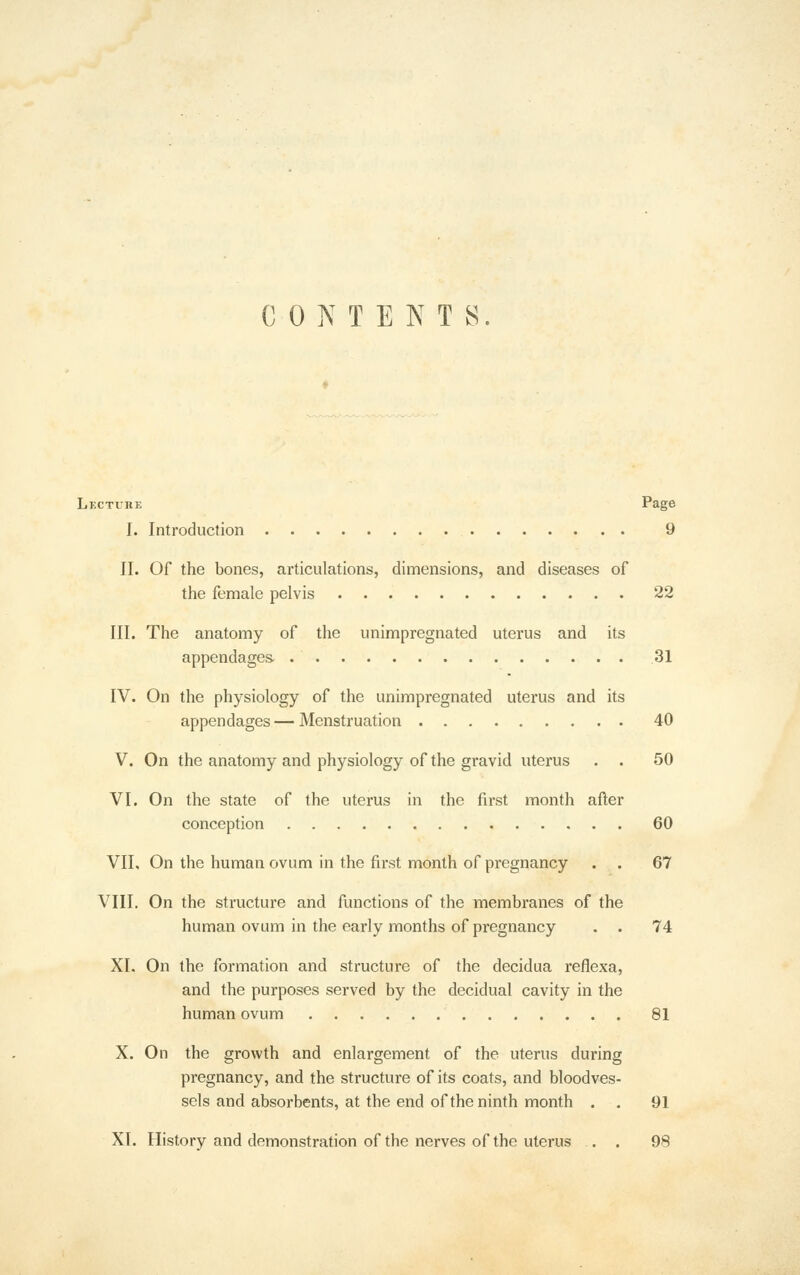 CONTENTS Lectuhe Page I. Introduction 9 II. Of the bones, articulations, dimensions, and diseases of the female pelvis 22 III. The anatomy of the unimpregnated uterus and its appendages. 31 IV. On the physiology of the unimpregnated uterus and its appendages — Menstruation 40 V. On the anatomy and physiology of the gravid uterus . . 50 VI. On the state of the uterus in the first month after conception 60 VIL On the human ovum in the first month of pregnancy . . 67 VIII. On the structure and functions of the membranes of the human ovum in the early months of pregnancy . . 74 XI. On the formation and structure of the decidua reflexa, and the purposes served by the decidual cavity in the human ovum 81 X. On the growth and enlargement of the uterus during pregnancy, and the structure of its coats, and bloodves- sels and absorbents, at the end of the ninth month . . 91 XI. History and demonstration of the nerves of the uterus . . 98