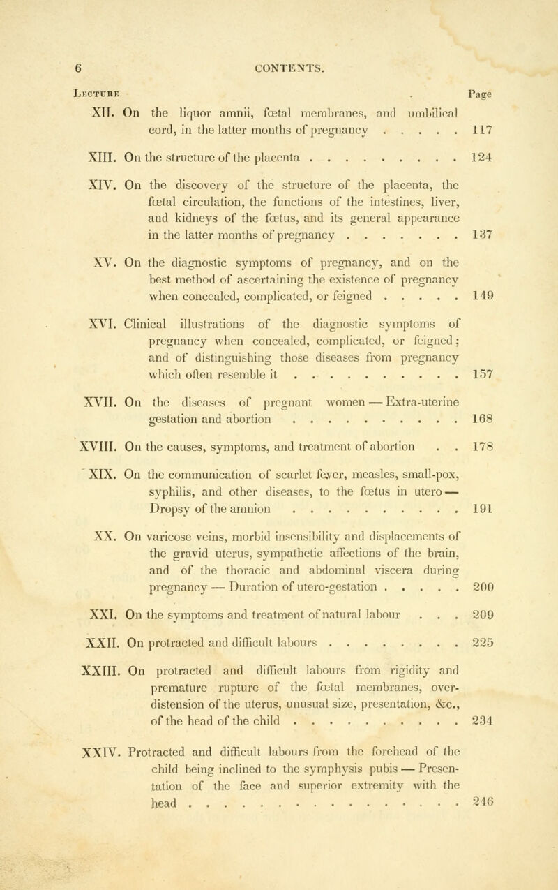 Lecture . Page XII. On the liquor amnii, foetal membranes, and umbilical cord, in the latter months of pregnancy 117 XIII. On the structure of the placenta 124 XIV. On the discovery of the structure of the placenta, the foetal circulation, the functions of the intestines, liver, and kidneys of the foetus, and its general appearance in the latter months of pregnancy 137 XV. On the diagnostic symptoms of pregnancy, and on the best method of ascertaining the existence of pregnancy when concealed, complicated, or feigned 149 XVI. Clinical illustrations of the diagnostic symptoms of pregnancy when concealed, complicated, or feigned; and of distinguishing those diseases from pregnancy which often resemble it 157 XVII. On the diseases of pregnant w^omen — Extra-uterine gestation and abortion 168 XVIII. On the causes, symptoms, and treatment of abortion . . 178 ' XIX. On the communication of scarlet faver, measles, small-pox, syphilis, and other diseases, to the foetus in utero — Dropsy of the amnion 191 XX. On varicose veins, morbid insensibility and displacements of the gravid uterus, sympathetic affections of the brain, and of the thoracic and abdominal viscera during pregnancy — Duration of utero-gestation 200 XXI. On the symptoms and treatment of natural labour . . . 209 XXII. On protracted and difficult labours 225 XXIII. On protracted and difficult labours from rigidity and premature rupture of the foetal membranes, over- distension of the uterus, unusual size, presentation, &c., of the head of the child 234 XXIV. Protracted and difficult labours from the forehead of the child being inclined to the symphysis pubis ^- Presen- tation of the face and superior extremity with the head 246