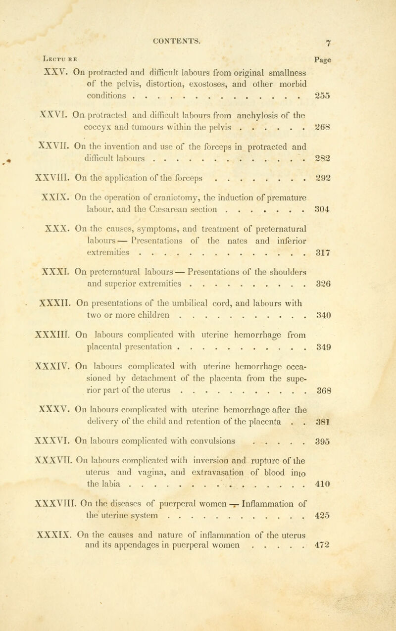 Lectuhf, Page XXV. On protracted and difficult labours from original smallness of the pelvis, distortion, exostoses, and other morbid conditions 255 XXVI, On protracted and difficult labours from anchylosis of the coccyx and tumours within the pelvis 268 XXVII. On the invention and use of the forceps in protracted and difficult labours 282 XXVIII. On the application of the forceps 292 XXIX. On the operation of craniotomy, the induction of premature labour, and the Cossarean section 304 XXX. On the causes, s)-mptoms, and treatment of preternatural labours— Presentations of the nates and inferior extremities 317 XXXI. On preternatural labours — Presentations of the shoulders and superior extremities 326 XXXII. On presentations of the umbilical cord, and labours with two or more children 340 XXXIII. On labours complicated with uterine hemorrhage from placental presentation 349 XXXIV. On labours complicated with uterine hemorrhage occa- sioned by detachment of the placenta from the supe- rior part of the uterus 368 XXXV. On labours complicated with uterine hemorrhage after the delivery of the child and retention of the placenta . . 381 XXXVI. On labours complicated with convulsions 395 XXXVII. On labours complicated with inversion and rupture of the uterus and vagina, and extravasation of blood into the labia 410 XXXVIII. On the diseases of puerperal women -:- Inflammation of the uterine system 425 XXXIX. On the causes and nature of inflammation of the uterus and its appendages in puerperal women 472