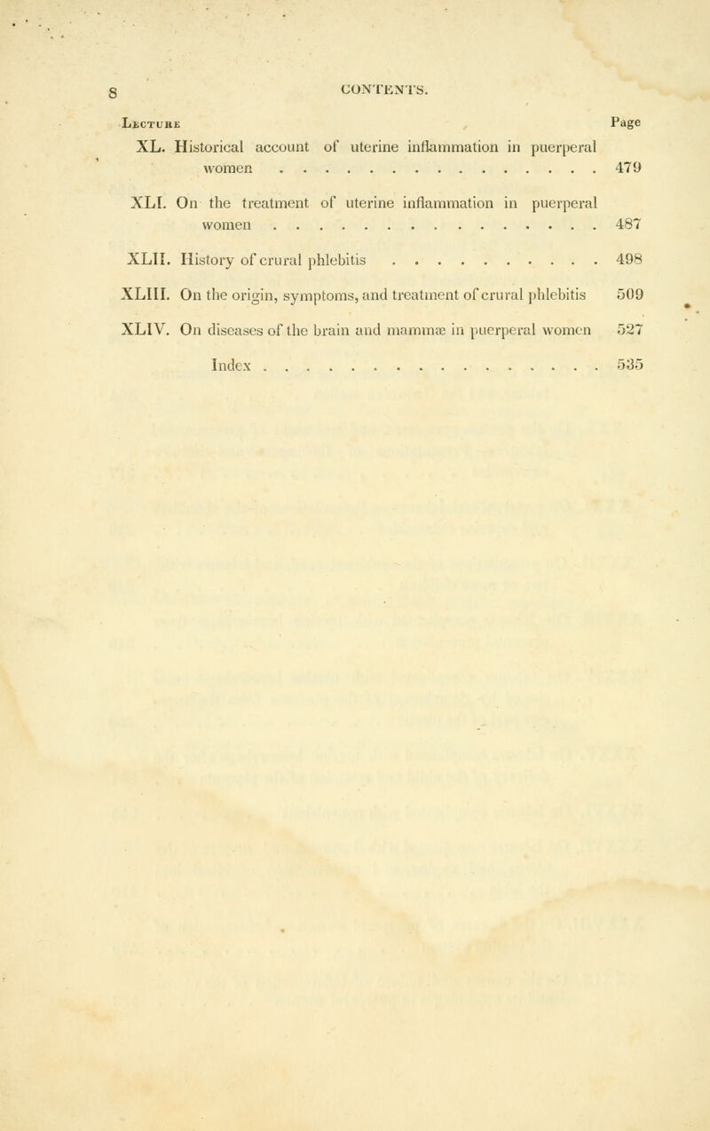 LiiCTuiiE - Page XL. Historical account of uterine inflammation in puerperal women 479 XLI. On the treatment of uterine inflammation in puerperal women 487 XLII. History of crural phlebitis 498 XLHI. On the origin, symptoms, and treatment of crural phlebitis 509 XLIV. On diseases of the brain and mammie in puerperal women 527 Index 535