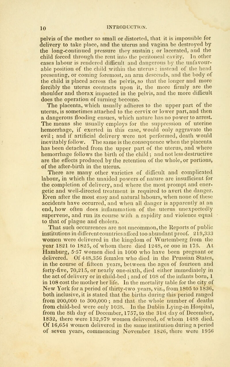 pelvis of the mother so small or distorted, that it is impossible for delivery to take place, and the uterus and vagina be destroyed by the long-continued pressure tliey sustain ; or lacerated, and the child forced through the rent into the peritoneal cavity. In other cases labour is rendered difficult and dangerous by the unfavour- able position of the child within the uterus : instead of the head presenting, or coming foremost, an arm descends, and the body of the child is placed across the pelvis, so that the longer and more forcibly the uterus contracts upon it, the more firmly are the shoulder and thorax impacted in the pelvis, and the more difficult does the operation of tnrning become. The placenta, which usually adheres to the upper part of the uterus, is sometimes attached to the cervix or lower part, and then a dangerous flooding ensues, which nature has no power to arrest. The means she usually employs for the snppression of uterine hemorrhage, if exerted in this case, would only aggravate the evil; and if artificial delivery were not performed, death would inevitably follow. The same is the.consequence when the placenta has been detached from the upper part of the uterns, and where hemorrhage follows the birth of the child; and not less destructive are the efiects produced by the retention of the whole, or portions, of the after-birth in the uterus. There are many other varieties of difficult and complicated labour, in which the unaided powers of nature are insufficient for the completion of delivery, and where the most prompt and ener- getic and well-directed treatment is required to avert the danger. Even after the most easy and natural labours, when none of these accidents have occurred, and when all danger is apparently at an end, how often does inflammation of the uterus unexpectedly supervene, and run its course with a rapidity and violence equal to that of plague and cholera. That such occurrences are not uncommon, the Reports of public institutions in diflerentcountries aflbrd too abundant proof. 219,333 women were delivered in the kingdom of Wurtemberg from the year 1821 to 1825, of whom there died 1248, or one in 175. At Hamburg, 5-57 women died in 1000 who have been pregnant or delivered. Of 448,350 females who died in the Prussian States, in the course of fifteen years, between the ages of fourteen and forty-five, 70,215, or nearly one-sixth, died either immediately in the act of delivery or in child-bed ; and of 108 of the infants born, 1 in 108 cost the mother her life. In the mortality table for the city of New York for a period of thirty-two years, viz., from 1805 to 1836, both inclusive, it is stated that the births daring this period ranged from 200,000 to 300,000 ; and that the whole number of deaths from child-bed were only 1038. In the Dublin Lying-in Hospital, from the 8th day of December, 1757, to the 31st day of December, 1832, there were 132,979 women delivered, of whom 1488 died. Of 16,654 women delivered in the same institution daring a period of seven years, commencing November 1826, there were 1956
