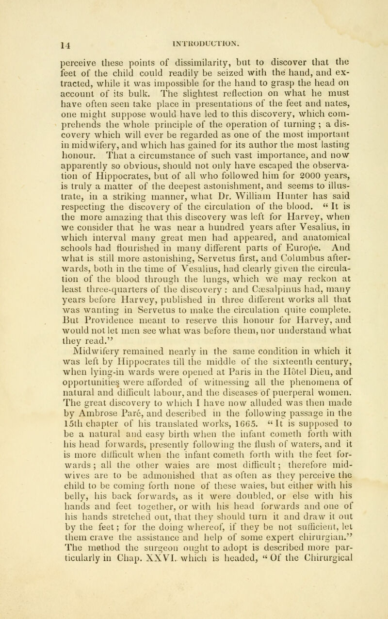 perceive these points of dissimilarity, but to discover that the feet of the child could readily be seized with the hand, and ex- tracted, while it was impossible for the hand to grasp the head on account of its bulk. The slightest reflection on what he must have often seen take place in presentations of the feet and nates, one might suppose would have led to this discovery, which com- prehends the whole principle of the operation of turning ; a dis- covery which will ever be regarded as one of the most important in midwifery, and which has gained for its author the most lasting honour. That a circumstance of such vast importance, and now apparently so obvious, should not only have escaped the observa- tion of Hippocrates, but of all who followed him for 2000 years, is truly a matter of the deepest astonishment, and seems to illus- trate, in a striking manner, what Dr. William Hunter has said respecting the discovery of the circulation of the blood.  It is the more amazing that this discovery was left for Harvey, when we consider that he was near a hundred years after Vesalius, in which interval many great men had appeared, and anatomical schools had flourished in many different parts of Europe. And what is still more astonishing, Servetus first, and Columbus after- wards, both in the time of Vesalius, had clearly given the circula- tion of the blood through the lungs, which we may reckon at least three-quarters of the discovery : and Csesalpinus had, many years before Harvey, published in three different works all that was wanting in Servetus to make the circulation quite complete. But Providence meant to reserve this honour for Harvey, and would not let men see what was before them, nor understand what they read. Midwifery remained nearly in the same condition in which it was left by Hippocrates till tlie middle of the sixteenth century, when lying-in wards were opened at Paris in the Hotel Dieu, and opportunities were aff'orded of witnessing all the phenomena of natural and difficult labour, and the diseases of puerperal women. The great discovery to which I have now alluded was then made by Ambrose Pare, and described in the following passage in the 15th chapter of his translated works, 1G65. It is supposed to be a natural and easy birth when the infant cometh forth with his head forwards, presently following the flush of waters, and it is more difficult when the infant cometh forth with the feet for- wards ; all the other waies are most difficult; therefore mid- wives are to be admonished that as often as they perceive the cliild to be coming forth none of these waies, but either with his belly, his back forwards, as it were doubled, or else with his hands and feet together, or with his head forwards and one of his hands stretched out, that they should turn it and draw it out by the feet; for the doing whereof, if they be not sufficient, let them crave the assistance and help of some expert chirurgian. The method the surgeon ought to adopt is described more par- ticularly in Chap. XXVI. which is headed,  Of the Chirurgical