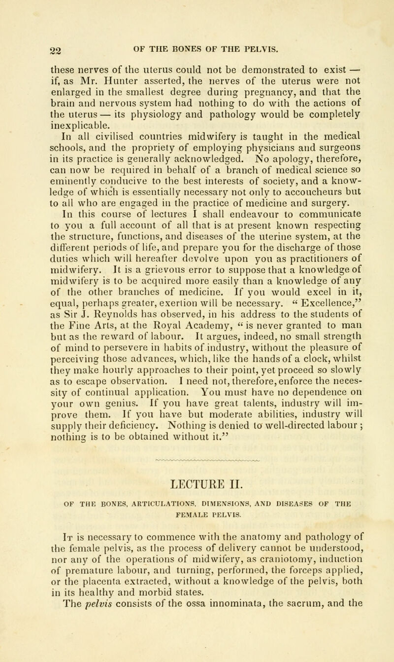 these nerves of the uterus could not be demonstrated to exist — if, as Mr. Hunter asserted, the nerves of the uterus were not enlarged in the smallest degree during pregnancy, and that the brain and nervous system had nothing to do with the actions of the uterus — its physiology and pathology would be completely inexplicable. In all civilised countries midwifery is taught in the medical schools, and the propriety of employing physicians and surgeons in its practice is generally acknowledged. No apology, therefore, can now be required in behalf of a branch of medical science so eminently conducive to the best interests of society, and a know- ledge of which is essentially necessary not only to accoucheurs but to all who are engaged in the practice of medicine and surgery. In this course of lectures I shall endeavour to communicate to you a full account of all that is at present known respecting the structure, functions, and diseases of the uterine system, at the difl'erent periods of life, and prepare you for the discharge of those duties which will hereafter devolve upon you as practitioners of midwifery. It is a grievous error to suppose that a knowledge of midwifery is to be acquired more easily than a knowledge of any of the other branches of medicine. If you would excel in it, equal, perhaps greater, exertion will be necessary.  Excellence, as Sir J. Reynolds has observed, in his address to the students of the Fine Arts, at the Royal Academy,  is never granted to man but as the reward of labour. It argues, indeed, no small strength of mind to persevere in habits of industry, without the pleasure of perceiving those advances, which, like the hands of a clock, whilst they make hourly approaches to their point, yet proceed so slowly as to escape observation. I need not, therefore, enforce the neces- sity of continual application. You must have no dependence on your own genius. If you have great talents, industry will im- prove them. If you have but moderate abilities, industry will supply their deficiency. Nothing is denied to well-directed labour ; nothing is to be obtained without it. LECTURE II. OF THE BONES, ARTICULATIONS, DIMENSIONS, AND DISEASES OF THE FEMALE PELVIS. It is necessary to commence with the anatomy and pathology of the female pelvis, as the process of delivery cannot be understood, nor any of the operations of midwifery, as craniotomy, induction of premature labour, and turning, performed, the forceps applied, or the placenta extracted, without a knowledge of the pelvis, both in its healthy and morbid states. The pelvis consists of the ossa innominata, the sacrum, and the