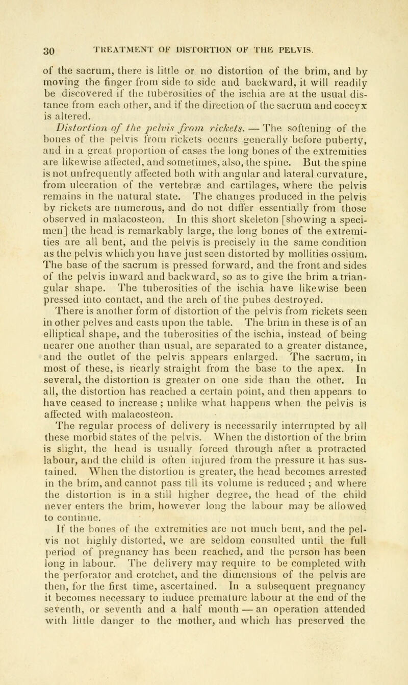 of the sacrum, there is little or no distortion of the brim, and by- moving the finger from side to side and backward, it will readily be discovered if the tuberosities of the ischia are at the usual dis- tance from each other, and if the direction of the sacrum and coccyx is altered. Dlsto7'tion of the pelvis from rickets. — The softening of tlie bones of the pelvis from rickets occurs generally before puberty, and in a great proportion of cases the long bones of the extremities are likewise atfected, and sometimes, also, the spine. But the spine is not unfrequently affected both with angular and lateral curvature, from ulceration of the vertebrae and cartilages, where the pelvis remains in the natural state. The changes produced in the pelvis by rickets are numerous, and do not differ essentially from those observed in malacosteon. In this short skeleton [showing a speci- men] the head is remarkably large, the long bones of the extremi- ties are all bent, and the pelvis is precisely in the same condition as the pelvis which you have just seen distorted by mollities ossium. The base of the sacrum is pressed forward, and the front and sides of the pelvis inward and backward, so as to give the brim a trian- gular shape. The tuberosities of the ischia have likewise been pressed into contact, and the arch of the pubes destroyed. There is another form of distortion of the pelvis from rickets seen in other pelves and casts upon the table. The brim in these is of an elliptical shape, and the tuberosities of the ischia, instead of being nearer one another than usual, are separated to a greater distance, and the outlet of the pelvis appears enlarged. The sacrum, in most of these, is nearly straight from the base to the apex. In several, the distortion is greater on one side than the other. In all, the distortion has reached a certain point, and then appears to have ceased to increase ; unlike what happens when the pelvis is aflected with malacosteon. The regular process of delivery is necessarily interrupted by all these morbid states of the pelvis. When the distortion of the brim is slight, the head is usually forced through after a protracted labour, and the child is often injured from the pressure it has sus- tained. When the distortion is greater, the head becomes arrested in the brim, and cannot pass till its volume is reduced ; and where the distortion is in a still higher degree, the head of the child never enters the brim, however long the labour may be allowed to continue. If the bones of the extremities are not much bent, and the pel- vis not highly distorted, we are seldom consulted until the full period of pregnancy has been reached, and the person has been long in labour. The delivery may require to be completed with the perforator and crotchet, and the dimensions of the pelvis are then, for the first time, ascertained. In a subsequent pregnancy it becomes necessary to induce premature labour at the end of the seventh, or seventh and a half moiuh — an operation attended with little danger to the mother, and which has preserved the