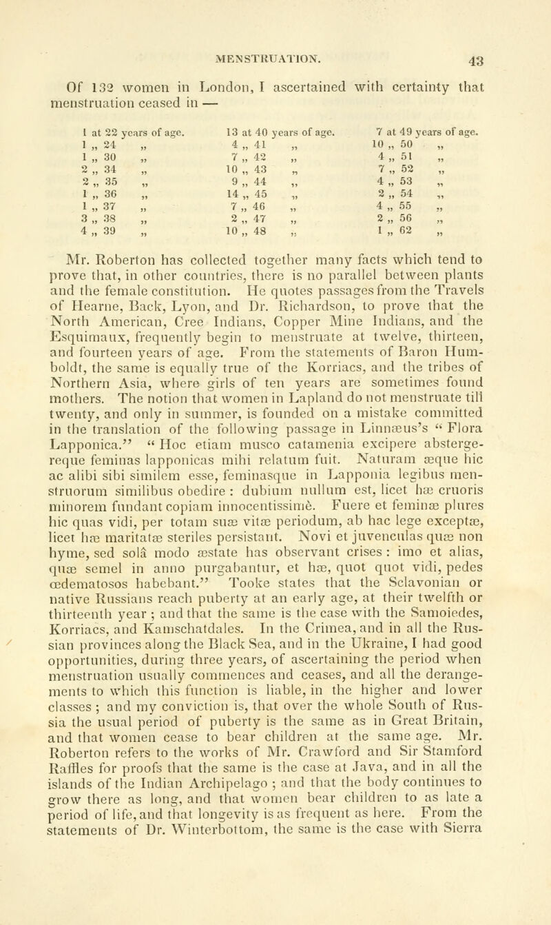 Of 132 women in London, I ascertained with certainty that menstruation ceased in — 1 at 22 years of age. 1 „ 24 )) 1 „ 30 „ 2 „ 34 „ 2 „ 35 „ 1 „ 36 J, 1 „ 37 )) 3 „ 38 4 „ 39 )) 13 at 40 years of age. 7 at 49 y ears of age. 4 „ 41 )5 10 „ 50 „ 7 „ 42 4 „ 51 „ 10 „ 43 n 7„ 52 „ 9„ 44 4„ 53 „ 14 „ 45 ,, 2 „ 54 „ 7„ 46 „ 4„ 55 ?j 2„ 47 ,j 2 „ 56 „ 10 „ 48 1; 1 „ 62 it Mr. Roberton has collected together many facts which tend to prove that, in other countries, there is no parallel between plants and the female constitution. He quotes passages from the Travels of Hearne, Back, Lyon, and Dr. Richardson, to prove that the North American, Cree Indians, Copper Mine Indians, and the Esquimaux, frequently begin to menstruate at twelve, thirteen, and fourteen years of age. From the statements of Baron Hum- boldt, the same is equally true of the Korriacs, and the tribes of Northern Asia, where girls of ten years are sometimes found mothers. The notion that women in Lapland do not menstruate till twenty, and only in summer, is founded on a mistake connnitted in the translation of the following passage in Linna3us's '* Flora Lapponica.  Hoc etiam musco catamenia excipere absterge- reqne feminas lapponicas mihi relatum fuit. Naturam a3que hie ac alibi sibi similem esse, feminasque in Lapponia legibus men- struorum similibus obedire : dubium nullum est, licet ha; cruoris minorem fundant copiam innocentissime. Fuere et feminas plures hie quas vidi, per totam sua; vita3 periodum, ab hac lege exceptoe, licet hn3 maritatoe steriles persistant. Novi et juvenculas qua^ non hyme, sed sola modo a3State has observant crises : imo et alias, quae semel in anno purgabantur, et hce, quot quot vidi, pedes oedematosos habebant. Tooke states that the Sclavonian or native Russians reach puberty at an early age, at their twelfth or thirteenth year ; and that the same is the case with the Samoiedes, Korriacs, and Kamschatdales. In the Crimea, and in all the Rus- sian provinces along the Black Sea, and in the Ukraine, I had good opportunities, during three years, of ascertaining the period when menstruation usually commences and ceases, and all the derange- ments to which this function is liable, in the higher and lower classes ; and my conviction is, that over the whole South of Rus- sia the usual period of puberty is the same as in Great Britain, and that women cease to bear children at the same age. Mr. Roberton refers to the works of Mr. Crawford and Sir Stamford Raffles for proofs that the same is the case at Java, and in all the islands of the Indian Archipelago ; and that the body continues to grow there as long, and that women bear children to as late a period of life, and that longevity is as frequent as here. From the statements of Dr. Winterbottom, the same is the case with Sierra