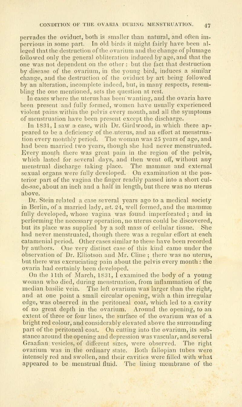 pervades the oviduct, both is smaller than natural, and often im- pervious in some part. In old birds it might fairly have been al- leged that the destruction of the ovarium and the change of plumage followed only the general obliteration induced by age, and that the one was not dependent on the other : but the fact that destruction by disease of the ovarium, in the young bird, induces a similar change, and the destruction of the oviduct by art being followed by an alteration, incomplete indeed, but, in many respects, resem- bling the one mentioned, sets the question at rest. In cases where the uterus has been wanting, and the ovaria have been present and fully formed, women have usually experienced violent pains within the pelvis every month, and all the symptoms of menstruation have been present except the discharge. In 1831, I saw a-case, with Dr. Girdwood, in which there ap- peared to be a deficiency of the.uterus, and an effort at menstrua- tion every monthly period. The woman was 25 years of age, and had been married two years, though she had never menstruated. Every month there was great pain in the region of the pelvis, which lasted for several days, and then went off, without any menstrual discharge taking place. The mammas and external sexual organs were fully developed. On examination at the pos- terior part of the vagina the finger readily passed into a short cul- de-sac, about an inch and a half in length, but there was no uterus above. Dr, Stein related a case several years ago to a medical society in Berlin, of a married lady, a3t. 24, well formed, and the mammas fully developed, whose vagina was found imperforated ; and in performing the necessary operation, no uterus could be discovered, but its place was supplied by a soft mass of cellular tissue. She had never menstruated, though there was a regular effort at each catamenial period. Other cases similar to these have been recorded by authors. One very distinct case of this kind came under the observation of Dr. EUiotson and Mr. Cline ; there was no uterus, but there was excruciating pain about the pelvis every month : the ovaria had certainly been developed. On the 11th of March, 1S31, I examined the body of a young woman who died, during menstruation, from inflammation of the median basilic vein. The left ovarium was larger than the right, and at one point a small circular opening, with a thin irregular edge, was observed in the peritoneal coat, which led to a cavity of no great depth in the ovarium. Around the opening, to an extent of three or four lines, the surface of the ovarium was of a bright red colour, and considerably elevated above the surrounding part of the peritoneal coat. On cuttitig into the ovarium, its sub- stance around the opening and depression was vascular, and several Graafian vesicles, of different sizes, were observed. The right ovarium was in the ordinary state. Both fallopian tubes were intensely red and swollen, and their cavities were filled with what appeared to be menstrual fluid. The lining membrane of the