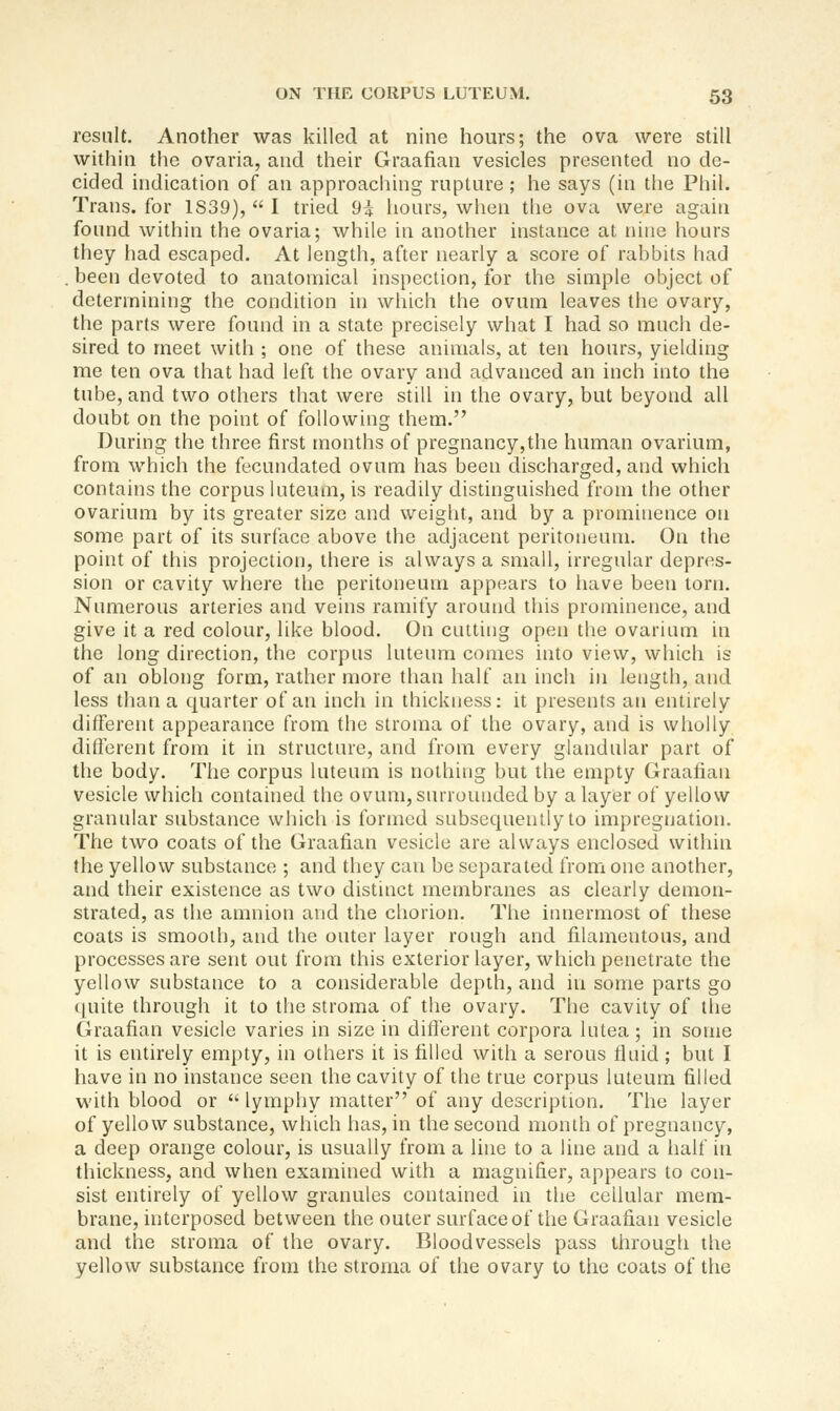 result. Another was killed at nine hours; the ova were still within the ovaria, and their Graafian vesicles presented no de- cided indication of an approaching rupture ; he says (in the Phil. Trans, for 1839),  I tried 9i hours, when the ova were again found within the ovaria; while in another instance at nine hours they had escaped. At length, after nearly a score of rahbits had . been devoted to anatomical inspection, for the simple object of determining the condition in which the ovum leaves the ovary, the parts were found in a state precisely what I had so much de- sired to meet with ; one of these animals, at ten hours, yielding me ten ova that had left the ovary and advanced an inch into the tube, and two others that were still in the ovary, but beyond all doubt on the point of following them. During the three first months of pregnancy,the human ovarium, from which the fecundated ovum has been discharged, and which contains the corpus luteum, is readily distinguished from the other ovarium by its greater size and weight, and by a prominence on some part of its surface above the adjacent peritoneum. On the point of this projection, there is always a small, irregular depres- sion or cavity where the peritoneum appears to have been torn. Numerous arteries and veins ramify aroutid this prominence, and give it a red colour, like blood. On cutting open the ovarium in the long direction, the corpus luteum comes into view, which is of an oblong form, rather more than half an inch in length, and less than a quarter of an inch in thickness: it presents an entirely different appearance from the stroma of the ovary, and is wholly difterent from it in structure, and from every glandular part of the body. The corpus luteum is nothing but the empty Graafian vesicle which contained the ovum,surroinided by a layer of yellow granular substance which is formed subsequeiUly to impregnation. The two coats of the Graafian vesicle are always enclosed within the yellow substance ; and they can be separated from one another, and their existence as two distinct membranes as clearly demon- strated, as the amnion and the chorion. The innermost of these coats is smooth, and the outer layer rough and filamentous, and processes are sent out from this exterior layer, which penetrate the yellow substance to a considerable depth, and in some parts go tpiite through it to the stroma of the ovary. The cavity of the Graafian vesicle varies in size in different corpora lutea ; in some it is entirely empty, in others it is filled with a serous fluid ; but I have in no instance seen the cavity of the true corpus luteum filled with blood or  lymphy matter of any description. The layer of yellow substance, which has, in the second month of pregnancy, a deep orange colour, is usually from a line to a line and a half in thickness, and when examined with a magnifier, appears to con- sist entirely of yellow granules contained in the cellular mem- brane, interposed between the outer surfaceof the Graafian vesicle and the stroma of the ovary. Bloodvessels pass through the yellow substance from the stroma of the ovary to the coats of the