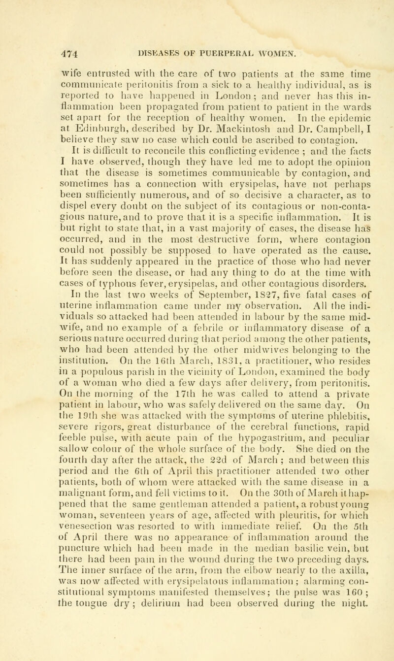 wife entrusted with the care of two patients at the same time communicate peritonitis from a sick to a heahhy individual, as is reported to have happened in London ; and never has this in- flammation been propagated from patient to patient in the wards set apart for the reception of healthy women. In the epidemic at Edinburgh, described by Dr. Mackintosh and Dr. Campbell, I believe they saw no case which could be ascribed to contagion. It is difficult to reconcile this conflicting evidence ; and the facts I have observed, though they have led me to adopt the opinion that the disease is sometimes communicable by contagion, and sometimes has a connection with erysipelas, have not perhaps been sufficiently numerous, and of so decisive a character, as to dispel every doubt on the subject of its contagious or non-conta- gious nature,and to prove that it is a specific inflammation. It is but right to state that, in a vast majority of cases, the disease has occurred, and in the most destructive form, where contagion could not possibly be supposed to have operated as the cause. It has suddenly appeared in the practice of those who had never before seen the disease, or had any thing to do at the time with cases of typhous fever, erysipelas, and other contagious disorders. In the last two weeks of September, 1S27, five fatal cases of uterine inflammation came under my observation. All the indi- viduals so attacked had been attended in labour by the same mid- wife, and no example of a febrile or inflammatory disease of a serious nature occurred during that period among the other patients, who had been attended by the other midwives belonging to the institution. On the 16th March, 1831, a practitioner, who resides in a populous parish in the vicinity of London, examined the body of a woman who died a few days after delivery, from peritonitis. On the morning of the 17th he was called to attend a private patient in labour, who was safely delivered on the same day. On the 19th she was attacked with the symptoms of uterine phlebitis, severe rigors, great disturbance of the cerebral functions, rapid feeble ))ulse, with acute pain of the hypogastrium, and peculiar sallow colour of the whole surface of the body. She died on tiie fourth day after the attack, the 22d of March ; and between this period and the 6th of April this practitioner attended two other patients, both of whom were attacked with the same disease in a malignant form, and fell victims to i(. On the 30th of March it hap- pened that the same gentlenian attended a patient, a robust young woman, seventeen years of age, affected with pleuritis, for which venesection was resorted to with immediate relief. On the 5th of April there was no appearance of inflammation around the puncture which had been made in the median basilic vein, but there had been pam in the wound during the two preceding days. The inner surface of the arm, from the elbow nearly to the axilla, was now affected with erysipelatous inflammation ; alarming con- stitutional symptoms manifested tliemselves; the pulse was 160; the tongue dry ; delirium had been observed during the niglit.