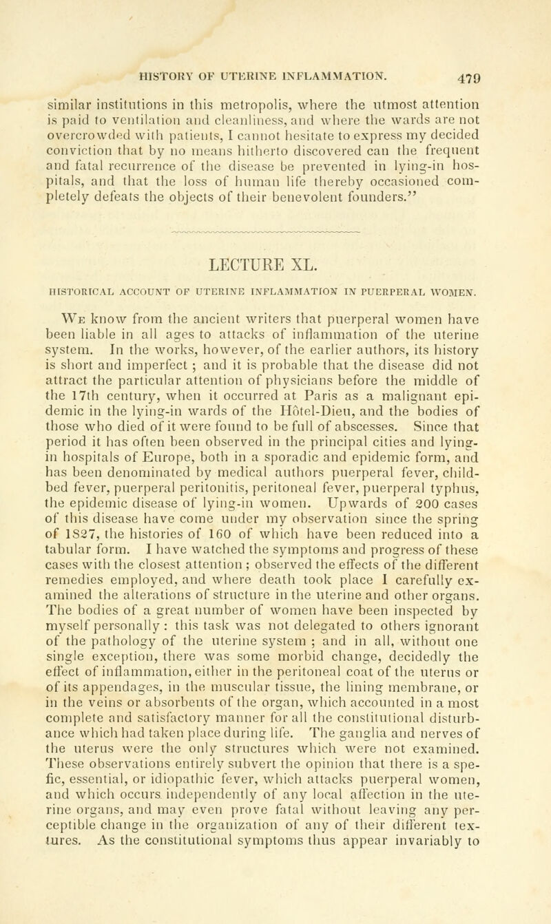 similar institutions in this metropolis, where the utmost attention is paid to ventilation and cleanliness, and where the wards are not overcrowded with patients, I cannot hesitate to express my decided conviction that by no means hitherto discovered can the frequent and fatal recurrence of the disease be prevented in lying-in hos- pitals, and that the loss of human life thereby occasioned com- pletely defeats the objects of their benevolent founders. LECTURE XL. FUSTORICAL ACCOUNT OF UTERINE INFLAMMATION IN PUERPERAL WOMEN. We know from the ancient writers that puerperal women have been liable in all ages to attacks of inflanunation of the uterine system. In the works, however, of the earlier autliors, its history is short and imperfect ; and it is probable that the disease did not attract the particular attention of physicians before the middle of the 17th century, when it occurred at Paris as a mahgnant epi- demic in the lying-in wards of the Hotel-Dieu, and the bodies of those who died of it were found to be full of abscesses. Since that period it has often been observed in the principal cities and lying- in hospitals of Europe, both in a sporadic and epidemic form, and has been denominated by medical authors puerperal fever, child- bed fever, puerperal peritonitis, peritoneal fever, puerperal typhus, the epidemic disease of lying-in women. Upwards of 200 cases of this disease have come under my observation since the spring of 1S27, the histories of 160 of which have been reduced into a tabular form. I have watched the symptoms and progress of these cases with the closest attention ; observed the elTects of the different remedies employed, and where death took place I carefully ex- amined the alterations of structure in the uterine and other organs. The bodies of a great number of women have been inspected by myself personally : this task was not delegated to others ignorant of the pathology of the uterine system ; and in all, without one single exception, there was some morbid change, decidedly the effect of inflammation, either in the peritoneal coat of the uterus or of its appendages, in the muscular tissue, the lining membrane, or in the veins or absorbents of the organ, which accounted in a most complete and satisfactory manner for all the constitutional disturb- ance which had taken place during life. The ganglia and nerves of the uterus were the only structures which were not examined. These observations entirely subvert the opinion that there is a spe- fic, essential, or idiopathic fever, which attacks puerperal women, and which occurs, independently of any local affection in the ute- rine organs, and may even prove fatal without leaving any per- ceptible change in the organization of any of their different tex- tures. As the constitutional symptoms thus appear invariably to